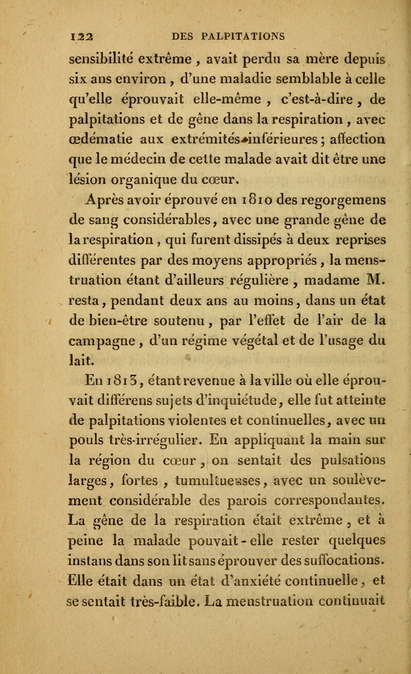 sensibilité extrême , avait perdu sa mère depuis six ans environ , d'une maiadie semblable à celle qu'elle éprouvait elle-même , c'est-à-dire , de palpitations et de gêne dans la respiration , avec œdématie aux extrémités^inférieures ; affection que le médecin de cette malade avait dit être une lésion organique du cœur. Après avoir éprouvé en 1810 des regorgemens de sang considérables, avec une grande gêne de la respiration ? qui furent dissipés à deux reprises différentes par des moyens appropriés , la mens- truation étant d'ailleurs régulière, madame M. resta, pendant deux ans au moins, dans un état de bien-être soutenu, par l'effet de l'air de la campagne , d'un régime végétal et de l'usage du lait. En 1813, étant revenue à la ville où elle éprou- vait différens sujets d'inquiétude, elle fut atteinte de palpitations violentes et continuelles, avec un pouls très-irrégulier. En appliquant la main sur la région du cœur, on sentait des pulsations larges, fortes , tumultueuses, avec un soulève- ment considérable des parois correspondantes. La gêne de la respiration était extrême ? et à peine la malade pouvait-elle rester quelques instans dans son lit sans éprouver des suffocations. Elle était dans un état d'anxiété continuelle, et se sentait très-faible. La menstruation continuait