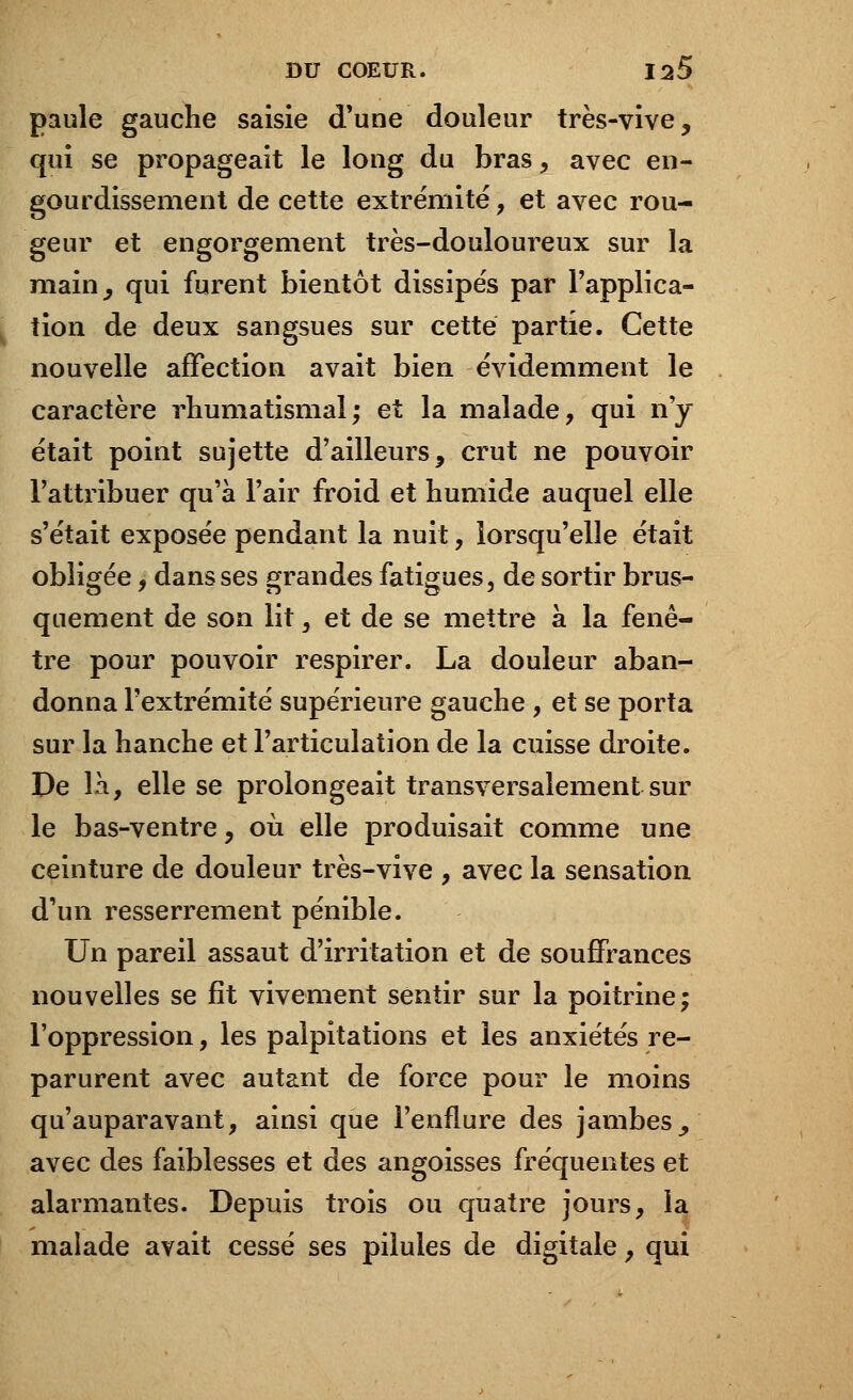 paule gauche saisie d'une douleur très-vive, qui se propageait le long du bras, avec en- gourdissement de cette extrémité, et avec rou- geur et engorgement très-douloureux sur la main, qui furent bientôt dissipés par l'applica- tion de deux sangsues sur cette partie. Cette nouvelle affection avait bien évidemment le caractère rhumatismal; et la malade, qui n'y était point sujette d'ailleurs, crut ne pouvoir l'attribuer qu'à l'air froid et humide auquel elle s'était exposée pendant la nuit, lorsqu'elle était obligée, dans ses grandes fatigues, de sortir brus- quement de son lit, et de se mettre à la fenê- tre pour pouvoir respirer. La douleur aban- donna l'extrémité supérieure gauche , et se porta sur la hanche et l'articulation de la cuisse droite. De là, elle se prolongeait transversalement sur le bas-ventre, où elle produisait comme une ceinture de douleur très-vive , avec la sensation d'un resserrement pénible. Un pareil assaut d'irritation et de souffrances nouvelles se fît vivement sentir sur la poitrine; l'oppression, les palpitations et les anxiétés re- parurent avec autant de force pour le moins qu'auparavant, ainsi que l'enflure des jambes _, avec des faiblesses et des angoisses fréquentes et alarmantes. Depuis trois ou quatre jours, la malade avait cessé ses pilules de digitale, qui