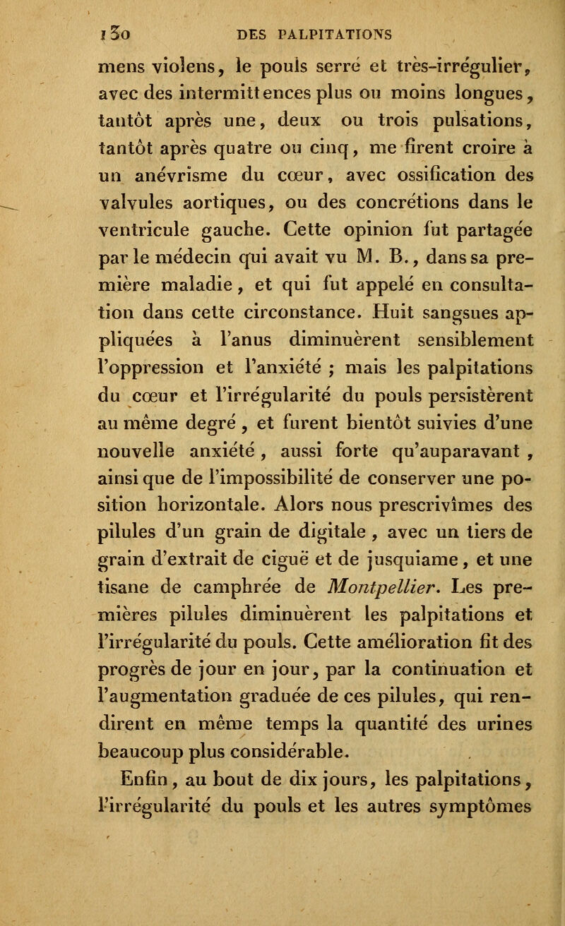 mens vioîens, le pouls serré et très-irrégulier, avec des intermittences plus ou moins longues, tantôt après une, deux ou trois pulsations, tantôt après quatre ou cinq, me firent croire à un anévrisme du cœur, avec ossification des valvules aortiques, ou des concrétions dans le ventricule gauche. Cette opinion fut partagée parle médecin qui avait vu M. B., dans sa pre- mière maladie, et qui fut appelé en consulta- tion dans cette circonstance. Huit sangsues ap- pliquées à l'anus diminuèrent sensiblement l'oppression et l'anxiété ; mais les palpitations du cœur et l'irrégularité du pouls persistèrent au même degré , et furent bientôt suivies d'une nouvelle anxiété , aussi forte qu'auparavant , ainsi que de l'impossibilité de conserver une po- sition horizontale. Alors nous prescrivîmes des pilules d'un grain de digitale , avec un tiers de grain d'extrait de ciguë et de jusquiame, et une tisane de camphrée de Montpellier. Les pre- mières pilules diminuèrent les palpitations et l'irrégularité du pouls. Cette amélioration fit des progrès de jour en jour, par la continuation et l'augmentation graduée de ces pilules, qui ren- dirent en même temps la quantité des urines beaucoup plus considérable. Enfin , au bout de dix jours, les palpitations, l'irrégularité du pouls et les autres symptômes