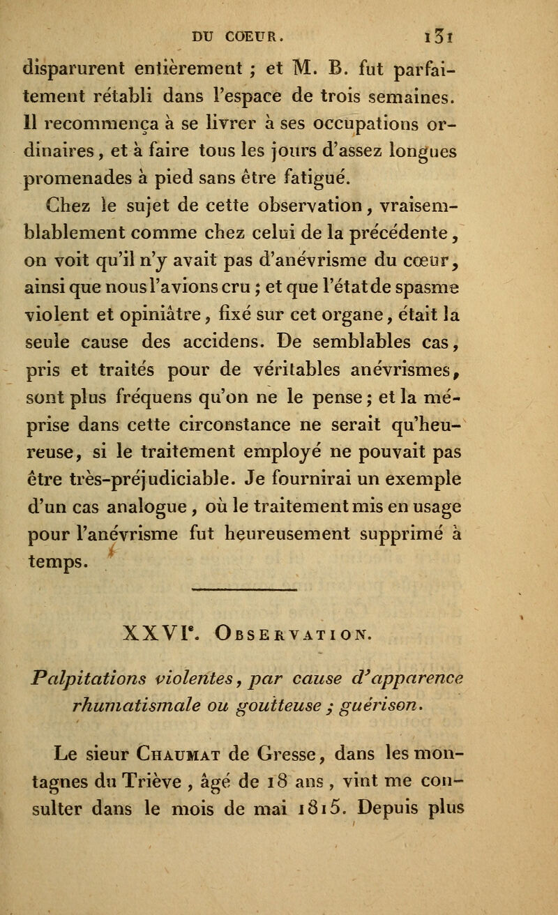 disparurent entièrement ; et M. B. fut parfai- tement rétabli dans l'espace de trois semaines. 11 recommença à se livrer à ses occupations or- dinaires , et à faire tous les jours d'assez longues promenades à pied sans être fatigué. Chez le sujet de cette observation, vraisem- blablement comme chez celui de la précédente, on voit qu'il n'y avait pas d'anévrisme du cœur, ainsi que nous l'avions cru ; et que l'état de spasme violent et opiniâtre, fixé sur cet organe, était la seule cause des accidens. De semblables cas, pris et traités pour de véritables anévrismes, sont plus fréquens qu'on ne le pense ; et la mé- prise dans cette circonstance ne serait qu'heu- reuse, si le traitement employé ne pouvait pas être très-préjudiciable. Je fournirai un exemple d'un cas analogue, où le traitement mis en usage pour l'anévrisme fut heureusement supprimé à temps. XXVI*. Observation. Palpitations violentes, par cause d'apparence rhumatismale ou goutteuse ; guérison. Le sieur Chaumat de Gresse, dans les mon- tagnes du Triève , âgé de 18 ans , vint me con- sulter dans le mois de mai i8i5. Depuis plus