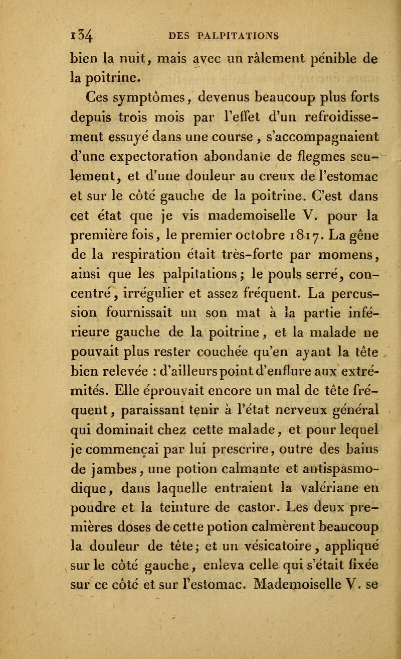 bien la nuit, mais avec un râlement pénible de la poitrine. Ces symptômes, devenus beaucoup plus forts depuis trois mois par l'effet d'un refroidisse- ment essuyé dans une course , s'accompagnaient d'une expectoration abondante de flegmes seu- lement, et d'une douleur au creux de l'estomac et sur le côté gauche de la poitrine. C'est dans cet état que je vis mademoiselle V. pour la première fois, le premier octobre 1817. La gêne de la respiration était très-forte par momens, ainsi que les palpitations; le pouls serré, con- centré , irrégulier et assez fréquent. La percus- sion fournissait un son mat à la partie infé- rieure gauche de la poitrine, et la malade ne pouvait plus rester couchée qu'en ayant la tête bien relevée : d'ailleurs point d'enflure aux extré- mités. Elle éprouvait encore un mal de tête fré- quent , paraissant tenir à l'état nerveux général qui dominait chez cette malade, et pour lequel je commençai par lui prescrire, outre des bains de jambes, une potion calmante et antispasmo- dique, dans laquelle entraient la valériane en poudre et la teinture de castor. Les deux pre- mières doses de cette potion calmèrent beaucoup la douleur de tête; et un vésicatoire, appliqué sur le côté gauche, enleva celle qui s'était fixée sur ce côté et sur l'estomac. Mademoiselle V. se