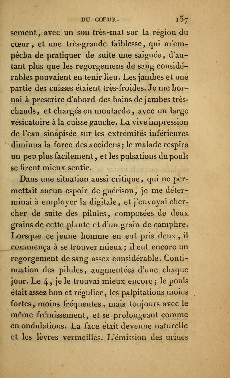 sèment, avec un son très-mat sur la région du cœur, et une très-grande faiblesse, qui m'em- pêcha de pratiquer de suite une saignée, d'au- tant plus que les regorgemens de sang considé- rables pouvaient en tenir lieu. Les jambes et une partie des cuisses étaient très-froides. Je me bor- nai à prescrire d'abord des bains de jambes très- chauds , et chargés en moutarde , avec un large vésicatoire à la cuisse gauche. La vive impression de l'eau sinapisée sur les extrémités inférieures diminua la force des accidens ; le malade respira un peu plus facilement, et les pulsations du pouls se firent mieux sentir. Dans une situation aussi critique, qui ne per- mettait aucun espoir de guérison, je me déter- minai à employer la digitale, et j'envoyai cher- cher de suite des pilules, composées de deux grains de cette plante et d'un grain de camphre. Lorsque ce jeune homme en eut pris deux, il commença à se trouver mieux; il eut encore un regorgement de sang assez considérable. Conti- nuation des pilules, augmentées d'une chaque jour. Le 4^ je le trouvai mieux encore; le pouls était assez bon et régulier, les palpitations moins , fortes, moins fréquentes, mais toujours avec le même frémissement, et se prolongeant comme en ondulations. La face était devenue naturelle et les lèvres vermeilles. L'émission des urines