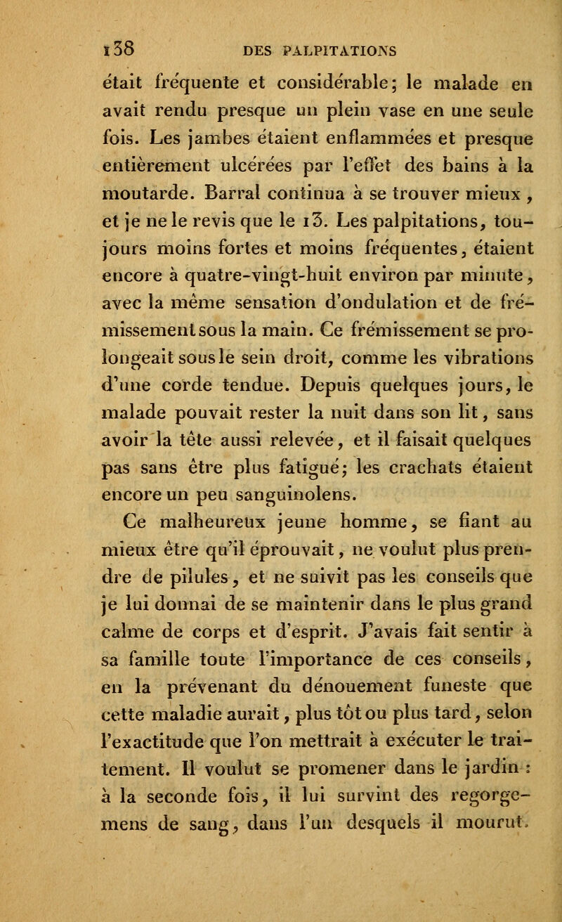 était fréquente et considérable; le malade en avait rendu presque un plein vase en une seule fois. Les jambes étaient enflammées et presque entièrement ulcérées par l'effet des bains à la moutarde. Barrai continua à se trouver mieux , et je ne le revis que le i3. Les palpitations, tou- jours moins fortes et moins fréquentes, étaient encore à quatre-vingt-huit environ par minute, avec la même sensation d'ondulation et de fré- missement sous la main. Ce frémissement se pro- longeait sous le sein droit, comme les vibrations d'une corde tendue. Depuis quelques jours, le malade pouvait rester la nuit dans son lit, sans avoir la tête aussi relevée, et il faisait quelques pas sans être plus fatigué; les crachats étaient encore un peu sanguinolens. Ce malheureux jeune homme, se fiant au mieux être qu'il éprouvait, ne voulut plus pren- dre de pilules, et ne suivit pas les conseils que je lui donnai de se maintenir dans le plus grand calme de corps et d'esprit. J'avais fait sentir à sa famille toute l'importance de ces conseils, en la prévenant du dénouement funeste que cette maladie aurait, plus tôt ou plus tard, selon l'exactitude que l'on mettrait à exécuter le trai- tement. Il voulut se promener dans le jardin : à la seconde fois, il lui survint des regorge- mens de sang, dans l'un desquels il mourut.