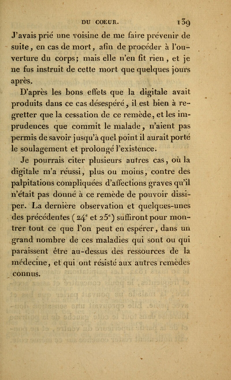 J'avais prié une voisine de me faire prévenir de suite, en cas de mort, afin de procéder à l'ou- verture du corps; mais elle n'en fit rien , et je ne fus instruit de cette mort que quelques jours après. D'après les bons effets que la digitale avait produits dans ce cas désespéré y il est bien à re- gretter que la cessation de ce remède, et les im- prudences que commit le malade, n'aient pas permis de savoir jusqu'à quel point il aurait porté le soulagement et prolongé l'existence. Je pourrais citer plusieurs autres cas, où la digitale m'a réussi, plus ou moins, contre des palpitations compliquées d'affections graves qu'il n'était pas donné à ce remède de pouvoir dissi- per. La dernière observation et quelques-unes des précédentes (24e et 25e) suffiront pour mon- trer tout ce que Ton peut en espérer, dans un grand nombre de ces maladies qui sont ou qui paraissent être au-dessus des ressources de la médecine, et qui ont résisté aux autres remèdes connus.
