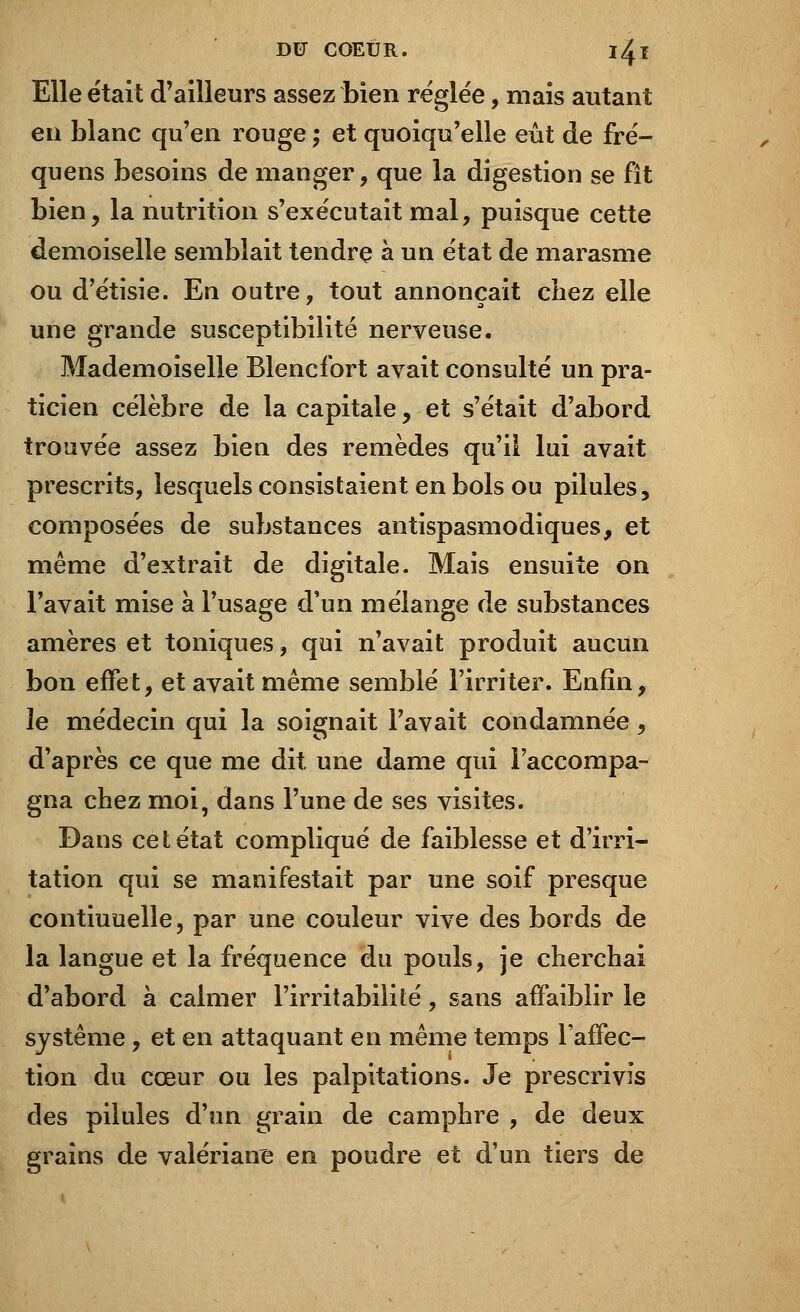 Elle était d'ailleurs assez bien réglée, mais autant en blanc qu'en rouge ; et quoiqu'elle eût de fré- quens besoins de manger, que la digestion se fît bien, la nutrition s'exécutait mal, puisque cette demoiselle semblait tendre à un état de marasme ou d'étisie. En outre, tout annonçait chez elle une grande susceptibilité nerveuse. Mademoiselle Blencfort avait consulté un pra- ticien célèbre de la capitale, et s'était d'abord trouvée assez bien des remèdes qu'il lui avait prescrits, lesquels consistaient en bols ou pilules, composées de substances antispasmodiques, et même d'extrait de digitale. Mais ensuite on l'avait mise à l'usage d'un mélange de substances amères et toniques, qui n'avait produit aucun bon effet, et avait même semblé l'irriter. Enfin, îe médecin qui la soignait l'avait condamnée, d'après ce que me dit une dame qui l'accompa- gna chez moi, dans l'une de ses visites. Dans cet état compliqué de faiblesse et d'irri- tation qui se manifestait par une soif presque contiuuelle, par une couleur vive des bords de la langue et la fréquence du pouls, je cherchai d'abord à calmer l'irritabilité, sans affaiblir le système, et en attaquant en même temps l'affec- tion du cœur ou les palpitations. Je prescrivis des pilules d'un grain de camphre , de deux grains de valériane en poudre et d'un tiers de