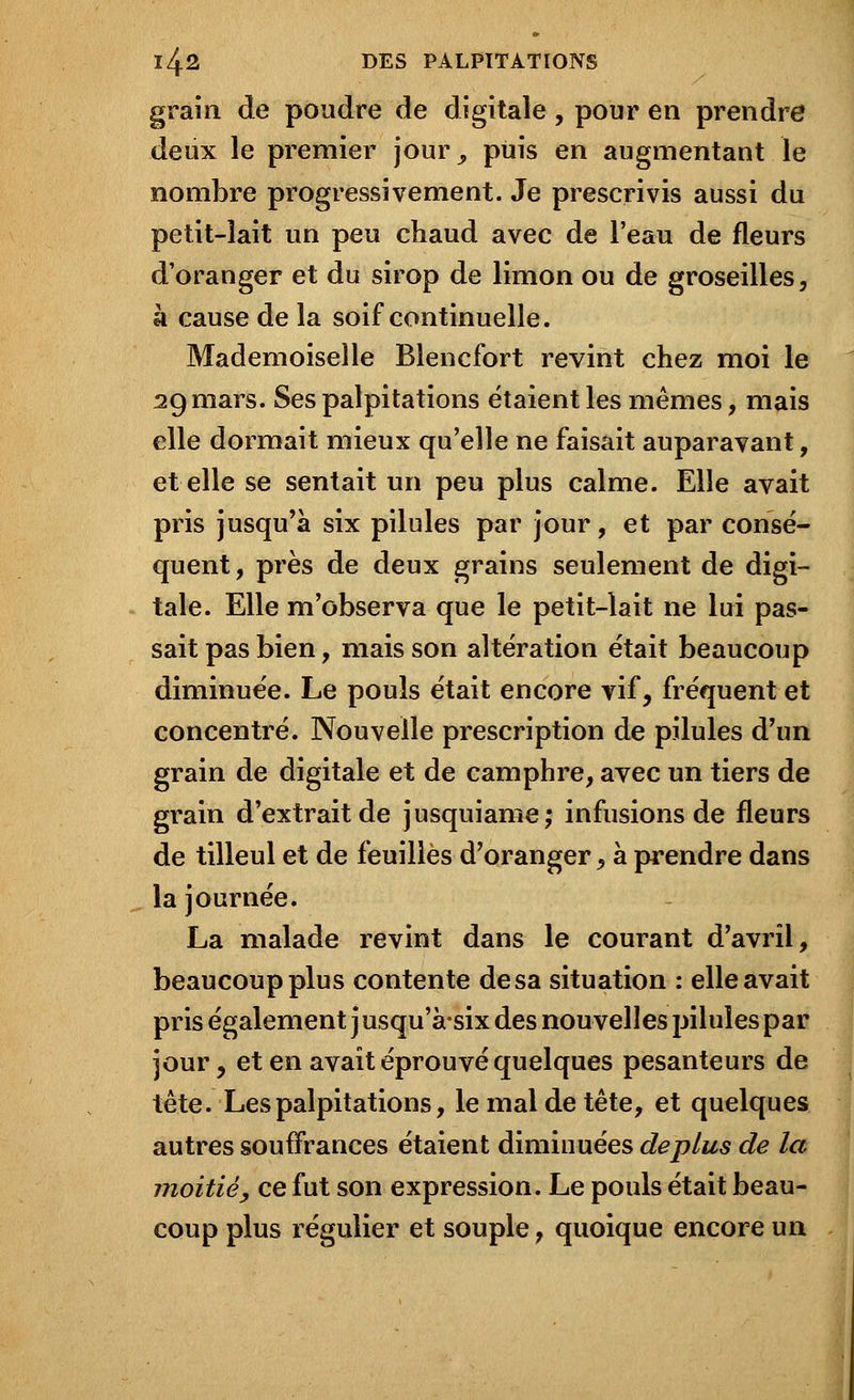 grain de poudre de digitale, pour en prendre deux le premier jour^ puis en augmentant le nombre progressivement. Je prescrivis aussi du petit-lait un peu chaud avec de l'eau de fleurs d'oranger et du sirop de limon ou de groseilles, k cause de la soif continuelle. Mademoiselle Blencfort revint chez moi le 29 mars. Ses palpitations étaient les mêmes, mais elle dormait mieux qu'elle ne faisait auparavant, et elle se sentait un peu plus calme. Elle avait pris jusqu'à six pilules par jour, et par consé- quent, près de deux grains seulement de digi- tale. Elle m'observa que le petit-lait ne lui pas- sait pas bien, mais son altération était beaucoup diminuée. Le pouls était encore vif, fréquent et concentré. Nouvelle prescription de pilules d'un grain de digitale et de camphre, avec un tiers de grain d'extrait de jusquiame; infusions de fleurs de tilleul et de feuilles d'oranger, à prendre dans la journée. La malade revint dans le courant d'avril, beaucoup plus contente de sa situation : elle avait pris également j usqu'à-six des nouvelles pilules par jour, et en avait éprouvé quelques pesanteurs de tête. Les palpitations, le mal de tête, et quelques autres souffrances étaient diminuées déplus de la moitié, ce fut son expression. Le pouls était beau- coup plus régulier et souple, quoique encore un
