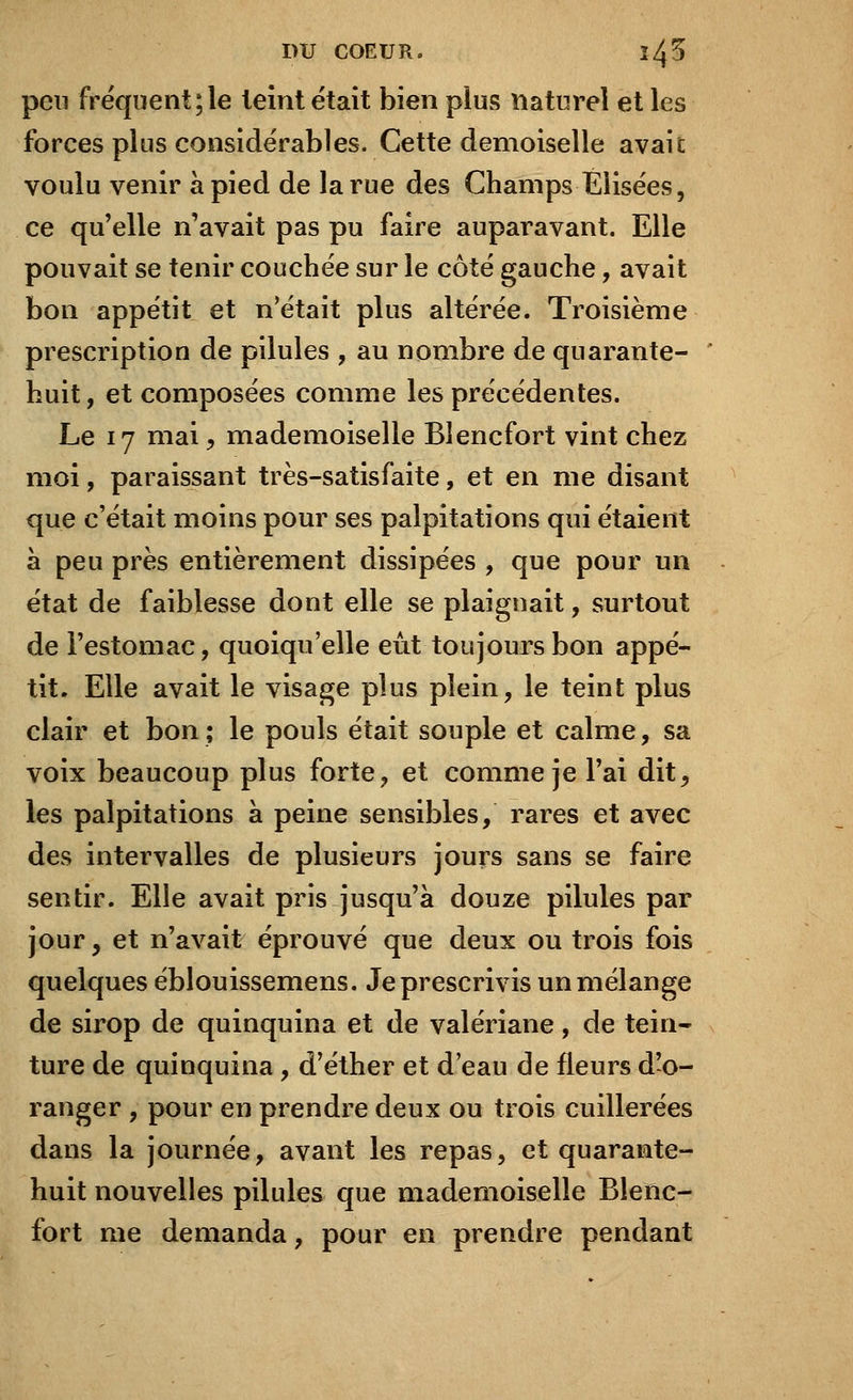 peu fréquent;le leint était bien plus naturel et les forces plus considérables. Cette demoiselle avait voulu venir à pied de la rue des Champs Élisées, ce qu'elle n'avait pas pu faire auparavant. Elle pouvait se tenir couchée sur le côté gauche, avait bon appétit et n'était plus altérée. Troisième prescription de pilules , au nombre de quarante- huit, et composées comme les précédentes. Le 17 mai, mademoiselle Blencfort vint chez moi, paraissant très-satisfaite, et en me disant que c'était moins pour ses palpitations qui étaient à peu près entièrement dissipées , que pour un état de faiblesse dont elle se plaignait, surtout de l'estomac, quoiqu'elle eût toujours bon appé- tit. Elle avait le visage plus plein, le teint plus clair et bon ; le pouls était souple et calme, sa voix beaucoup plus forte, et comme je l'ai dit, les palpitations à peine sensibles, rares et avec des intervalles de plusieurs jours sans se faire sentir. Elle avait pris jusqu'à douze pilules par jour, et n'avait éprouvé que deux ou trois fois quelques éblouissemens. Je prescrivis un mélange de sirop de quinquina et de valériane, de tein- ture de quinquina, d'éther et d'eau de fleurs d'o- ranger , pour en prendre deux ou trois cuillerées dans la journée, avant les repas, et quarante- huit nouvelles pilules que mademoiselle Blenc- fort me demanda, pour en prendre pendant