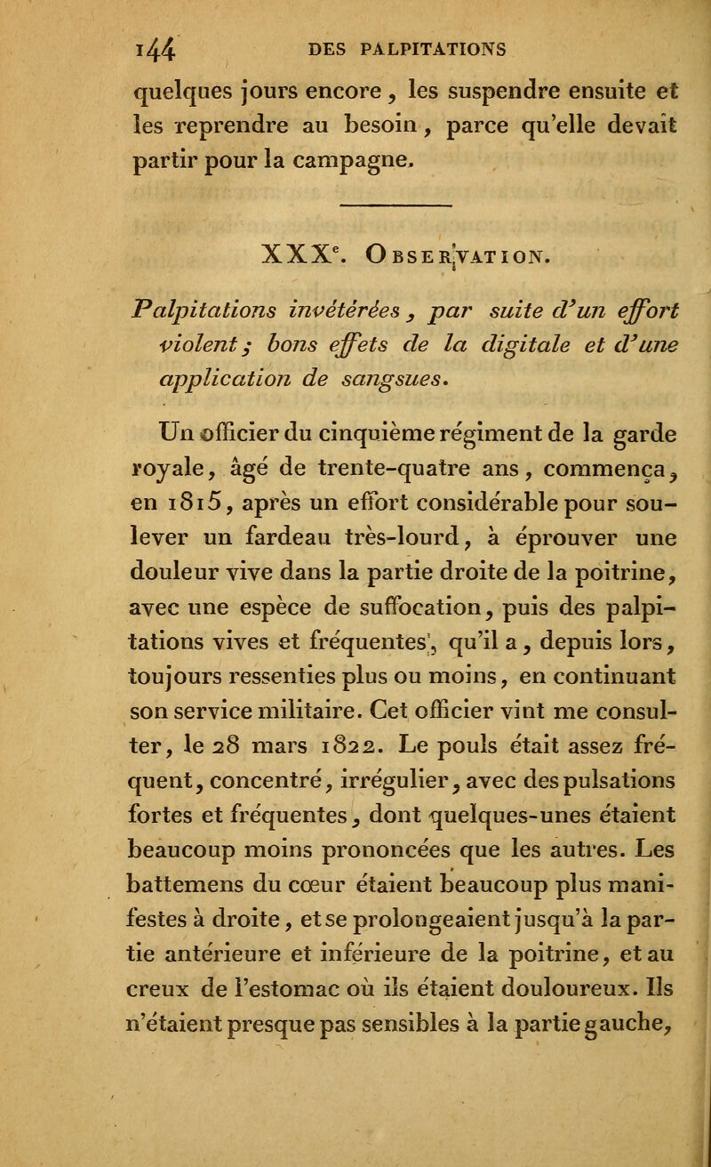 quelques jours encore, les suspendre ensuite et les reprendre au besoin, parce qu'elle devait partir pour la campagne, XXXe. Observation. Palpitations invétérées , par suite d'un effort violent y bons effets de la digitale et d'une application de sangsues. Un officier du cinquième régiment de la garde royale, âgé de trente-quatre ans, commença , en i8i5, après un effort considérable pour sou- lever un fardeau très-lourd, à éprouver une douleur vive dans la partie droite de la poitrine, avec une espèce de suffocation, puis des palpi- tations vives et fréquentes', qu'il a, depuis lors, toujours ressenties plus ou moins, en continuant son service militaire. Cet officier vint me consul- ter, le 28 mars 1822. Le pouls était assez fré- quent, concentré, irrégulier, avec des pulsations fortes et fréquentes^ dont quelques-unes étaient beaucoup moins prononcées que les autres. Les battemens du cœur étaient beaucoup plus mani- festes à droite, et se prolongeaient jusqu'à la par- tie antérieure et inférieure de la poitrine, et au creux de l'estomac où ils étaient douloureux. Ils n'étaient presque pas sensibles à la partie gauche,