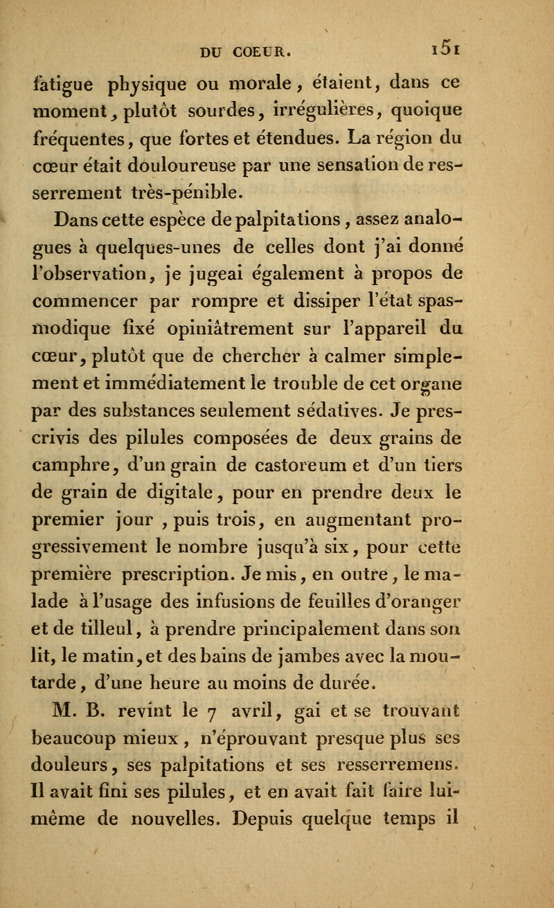 fatigue physique ou morale, étaient, dans ce moment, plutôt sourdes, irrégulières, quoique fréquentes, que fortes et étendues. La région du cœur était douloureuse par une sensation de res- serrement très-pénible. Dans cette espèce de palpitations, assez analo- gues à quelques-unes de celles dont j'ai donné l'observation, je jugeai également à propos de commencer par rompre et dissiper l'état spas- modique fixé opiniâtrement sur l'appareil du cœur, plutôt que de chercher à calmer simple- ment et immédiatement le trouble de cet organe par des substances seulement sédatives. Je pres- crivis des pilules composées de deux grains de camphre, d'un grain de castoreum et d'un tiers de grain de digitale, pour en prendre deux le premier jour , puis trois, en augmentant pro- gressivement le nombre jusqu'à six, pour cette première prescription. Je mis, en outre, le ma- lade à l'usage des infusions de feuilles d'oranger et de tilleul, à prendre principalement dans son lit, le matin, et des bains de jambes avec la mou- tarde, d'une heure au moins de durée. M. B. revint le 7 avril, gai et se trouvant beaucoup mieux , n'éprouvant presque plus ses douleurs, ses palpitations et ses resserremens. Il avait fini ses pilules, et en avait fait faire lui- même de nouvelles. Depuis quelque temps il