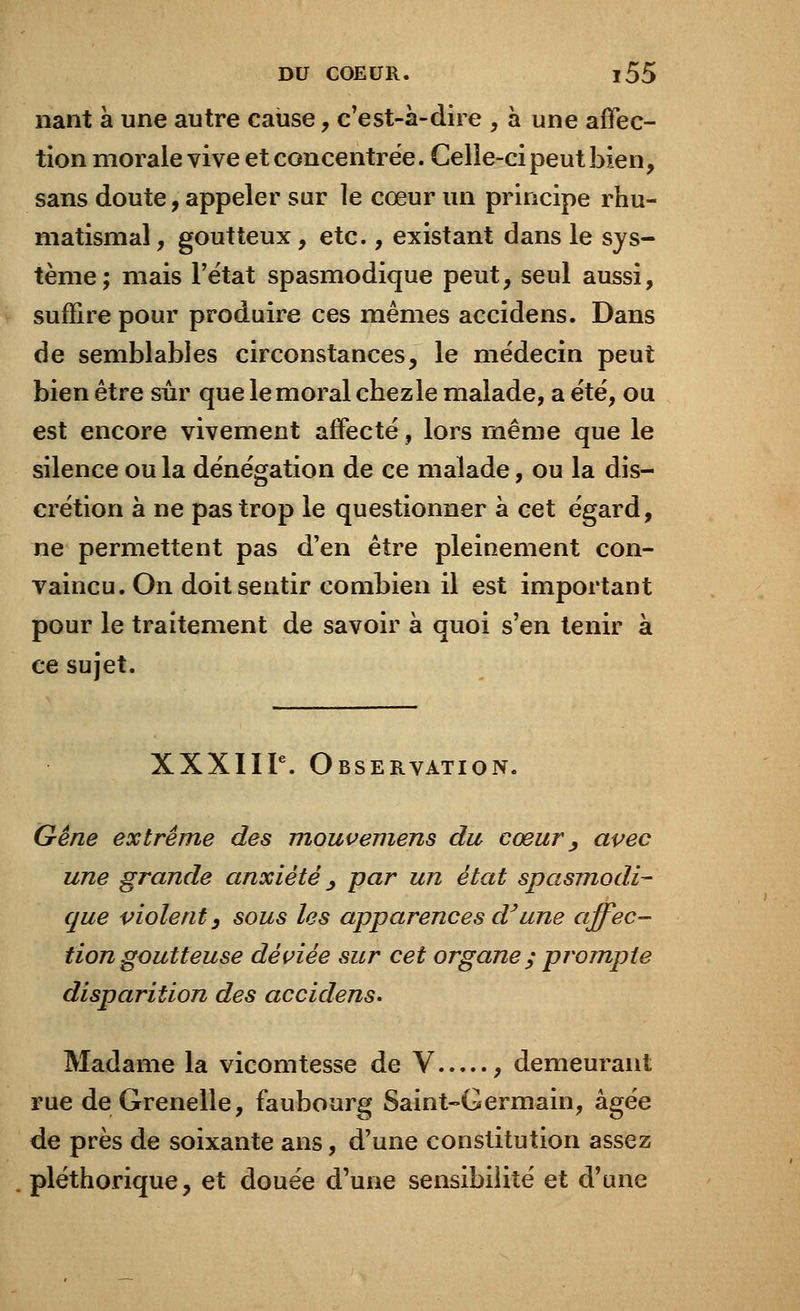 nant à une autre cause, c'est-à-dire , à une affec- tion morale vive et concentrée. Celle-ci peut bien, sans doute, appeler sur le cœur un principe rhu- matismal, goutteux, etc., existant dans le sys- tème; mais l'état spasmodique peut, seul aussi, suffire pour produire ces mêmes accidens. Dans de semblables circonstances, le médecin peut bien être sûr que le moral chez le malade, a été, ou est encore vivement affecté, lors même que le silence ou la dénégation de ce malade, ou la dis- crétion à ne pas trop le questionner à cet égard, ne permettent pas d'en être pleinement con- vaincu. On doit sentir combien il est important pour le traitement de savoir à quoi s'en tenir à ce sujet. XXXIIIe. Observation. Gêne extrême des mouvemens du cœur , avec une grande anxiété , par un état spasmodi- que violent, sous les apparences cVune affec- tion goutteuse déviée sur cet organe ; prompte disparition des accidens. Madame la vicomtesse de V , demeurant rue de Grenelle, faubourg Saint-Germain, âgée de près de soixante ans, d'une constitution assez pléthorique, et douée d'une sensibilité et d'une
