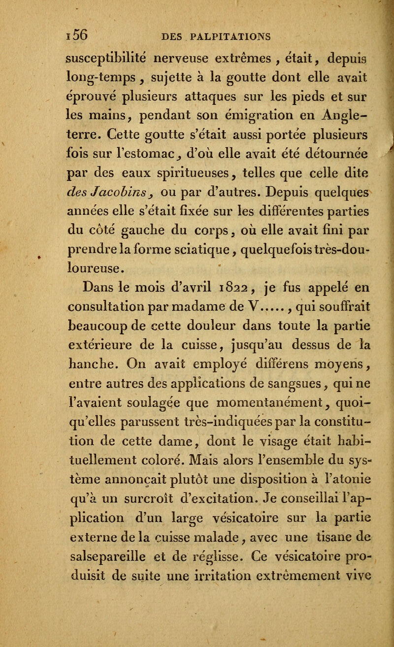susceptibilité nerveuse extrêmes , était, depuis long-temps, sujette à la goutte dont elle avait éprouvé plusieurs attaques sur les pieds et sur les mains, pendant son émigration en Angle- terre. Cette goutte s'était aussi portée plusieurs fois sur l'estomac., d'où elle avait été détournée par des eaux spiritueuses, telles que celle dite des Jacobins_, ou par d'autres. Depuis quelques années elle s'était fixée sur les différentes parties du côté gauche du corps, où elle avait fini par prendre la forme sciatique, quelquefois très-dou- loureuse. Dans le mois d'avril 1822, je fus appelé en consultation par madame de V , qui souffrait beaucoup de cette douleur dans toute la partie extérieure de la cuisse, jusqu'au dessus de la hanche. On avait employé difierens moyens, entre autres des applications de sangsues, qui ne l'avaient soulagée que momentanément, quoi- qu'elles parussent très-indiquées par la constitu- tion de cette dame, dont le visage était habi- tuellement coloré. Mais alors l'ensemble du sys- tème annonçait plutôt une disposition à l'atonie qu'à un surcroît d'excitation. Je conseillai l'ap- plication d'un large vésicatoire sur la partie externe de la cuisse malade, avec une tisane de salsepareille et de réglisse. Ce vésicatoire pro- duisit de suite une irritation extrêmement vive
