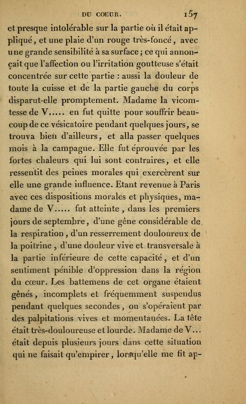 et presque intolérable sur la partie où il était ap- pliqué, et une plaie d'un rouge très-foncé, avec une grande sensibilité à sa surface ; ce qui annon- çait que l'affection ou l'irritation goutteuse s'était concentrée sur cette partie : aussi la douleur de toute la cuisse et de la partie gauche du corps disparut-elle promptement. Madame la vicom- tesse de V en fut quitte pour souffrir beau- coup de ce vésicatoire pendant quelques jours, se trouva bien d'ailleurs, et alla passer quelques mois à la campagne. Elle fut éprouvée par les fortes chaleurs qui lui sont contraires, et elle ressentit des peines morales qui exercèrent sur elle une grande influence. Etant revenue à Paris avec ces dispositions morales et physiques, ma- dame de V fut atteinte , dans les premiers jours de septembre, d'une gêne considérable de la respiration , d'un resserrement douloureux de la poitrine 3 d'une douleur vive et transversale à la partie inférieure de cette capacité 9 et d'un sentiment pénible d'oppression dans la région du cœur. Les battemens de cet organe étaient gênés, incomplets et fréquemment suspendus pendant quelques secondes, ou s'opéraient par des palpitations vives et momentanées. La tête était très-douloureuse et lourde. Madame de V... était depuis plusieurs jours dans cette situation qui ne faisait qu'empirer, lorsqu'elle me fit ap-
