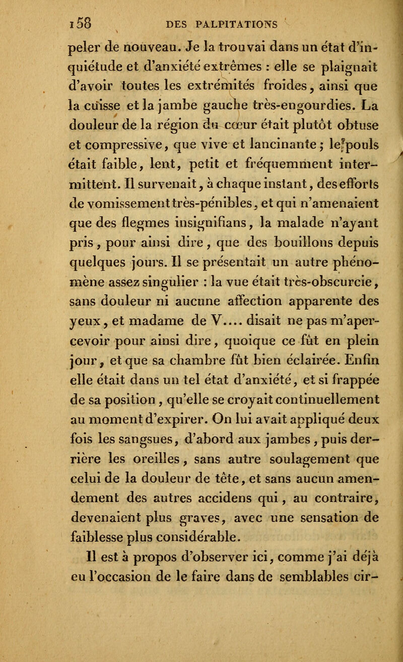 peler de nouveau. Je la trouvai dans un e'tat d'in- quiétude et d'anxiété extrêmes : elle se plaignait d'avoir toutes les extrémités froides, ainsi que la cuisse et la jambe gauche très-engourdies. La douleur de la région du^cœur était plutôt obtuse et compressive, que vive et lancinante ; lefpouls était faible, lent, petit et fréquemment inter- mittent. Il survenait , à chaque instant, des efforts de vomissement très-pénibles, et qui n'amenaient que des flegmes insignifians, la malade n'ayant pris , pour ainsi dire , que des bouillons depuis quelques jours. Il se présentait un autre phéno- mène assez singulier : la vue était très-obscurcie, sans douleur ni aucune affection apparente des yeux, et madame de V.... disait ne pas m'aper- cevoir pour ainsi dire, quoique ce fût en plein jour, et que sa chambre fût bien éclairée. Enfin elle était dans un tel état d'anxiété, et si frappée de sa position, qu'elle se croyait continuellement au moment d'expirer. On lui avait appliqué deux fois les sangsues, d'abord aux jambes, puis der- rière les oreilles, sans autre soulagement que celui de la douleur de tête, et sans aucun amen- dement des autres accidens qui, au contraire, devenaient plus graves, avec une sensation de faiblesse plus considérable. Il est à propos d'observer ici, comme j'ai déjà eu l'occasion de le faire dans de semblables cir-
