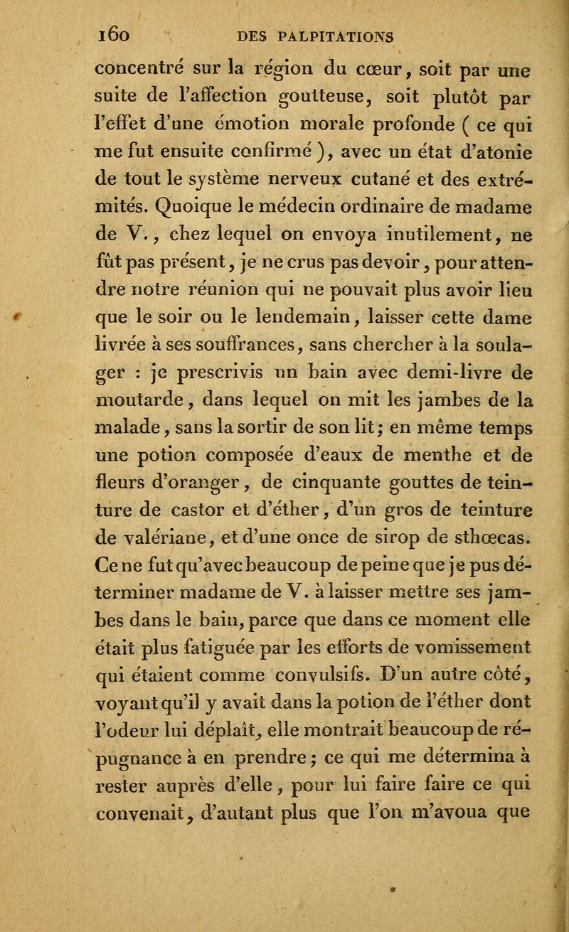 concentré sur la région du cœur, soit par une suite de l'affection goutteuse, soit plutôt par l'effet d'une émotion morale profonde ( ce qui me fut ensuite confirmé ), avec un état d'atonie de tout le système nerveux cutané et des extré- mités. Quoique le médecin ordinaire de madame de V., chez lequel on envoya inutilement, ne fût pas présent , je ne crus pas devoir y pour atten- dre notre réunion qui ne pouvait plus avoir lieu que le soir ou le lendemain, laisser cette dame livrée à ses souffrances, sans chercher à la soula- ger : je prescrivis un hain avec demi-livre de moutarde, dans lequel on mit les jambes de la malade, sans la sortir de son lit; en même temps une potion composée d'eaux de menthe et de fleurs d'oranger, de cinquante gouttes de tein- ture de castor et d'éther, d'un gros de teinture de valériane, et d'une once de sirop de sthœcas. Cène fut qu'avec beaucoup de peine que je pus dé- terminer madame de V. à laisser mettre ses jam- bes dans le bain, parce que dans ce moment elle était plus fatiguée par les efforts de vomissement qui étaient comme convulsifs. D'un autre côté, voyant qu'il y avait dans la potion de l'éther dont l'odeur lui déplaît, elle montrait beaucoup de ré- pugnance à en prendre ; ce qui me détermina à rester auprès d'elle, pour lui faire faire ce qui convenait, d'autant plus que Ton m'avoua que