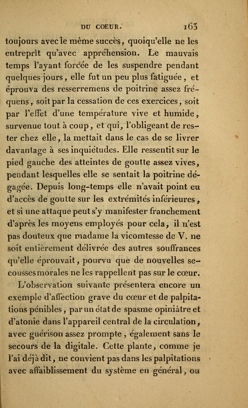toujours avec le même succès, quoiqu'elle ne les entreprît qu'avec appréhension. Le mauvais temps l'ayant forcée de les suspendre pendant quelques jours, elle fut un peu plus fatiguée , et éprouva des resserremens de poitrine assez fré- quens, soit par la cessation de ces exercices, soit par l'effet d'une température vive et humide, survenue tout à coup, et qui_, l'obligeant de res- ter chez elle, la mettait dans le cas de se livrer davantage à ses inquiétudes. Elle ressentit sur le pied gauche des atteintes de goutte assez vives, pendant lesquelles elle se sentait la poitrine dé- gagée. Depuis long-temps elle n'avait point eu d'accès de goutte sur les extrémités inférieures , et si une attaque peut s'y manifester franchement d'après les moyens employés pour cela, il n'est pas douteux que madame la vicomtesse de V. ne soit entièrement délivrée des autres souffrances qu'elle éprouvait, pourvu que de nouvelles se- cousses morales ne les rappellent pas sur le cœur. L'observation suivante présentera encore un exemple d'affection grave du cœur et de palpita- tions pénibles, par un état de spasme opiniâtre et d'atonie dans l'appareil central de la circulation, avec guérison assez prompte \ également sans le secours de la digitale. Cette plante, comme je l'ai déjà dit, ne convient pas dans les palpitations avec affaiblissement du système en général, ou