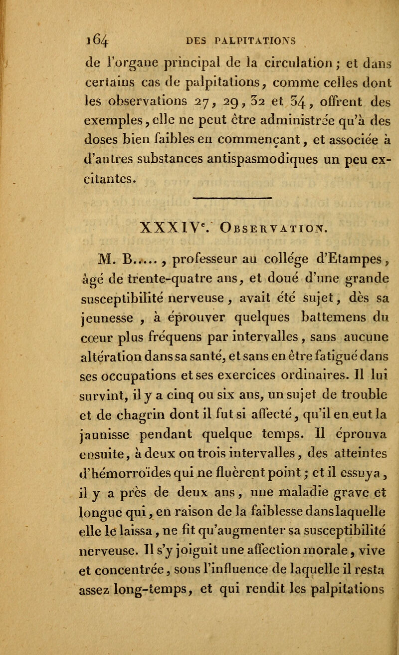 de l'organe principal de la circulation ; et dans certains cas de palpitations, comme celles dont les observations 27, 29, 32 et 54, offrent des exemples,elle ne peut être administrée qu'à des doses bien faibles en commençant, et associée à d'autres substances antispasmodiques un peu ex- citantes. XXXIVe. Observation. M. B , professeur au collège d'Etampes, âgé de trente-quatre ans, et doué d'une grande susceptibilité nerveuse, avait été sujet, dès sa jeunesse , à éprouver quelques battemens du cœur plus fréquens par intervalles, sans aucune altération dans sa santé, et sans en être fatigué dans ses occupations et ses exercices ordinaires. Il lui survint, il y a cinq ou six ans, un sujet de trouble et de chagrin dont il fut si affecté, qu'il en eut la jaunisse pendant quelque temps. Il éprouva ensuite, à deux ou trois intervalles, des atteintes d'hémorroïdes qui ne fluèrept point ; et il essuya, il y a près de deux ans, une maladie grave et longue qui, en raison de la faiblesse dans laquelle elle le laissa, ne fit qu'augmenter sa susceptibilité nerveuse. Il s'y joignit une affection morale, vive et concentrée, sous l'influence de laquelle il resta assez long-temps, et qui rendit les palpitations