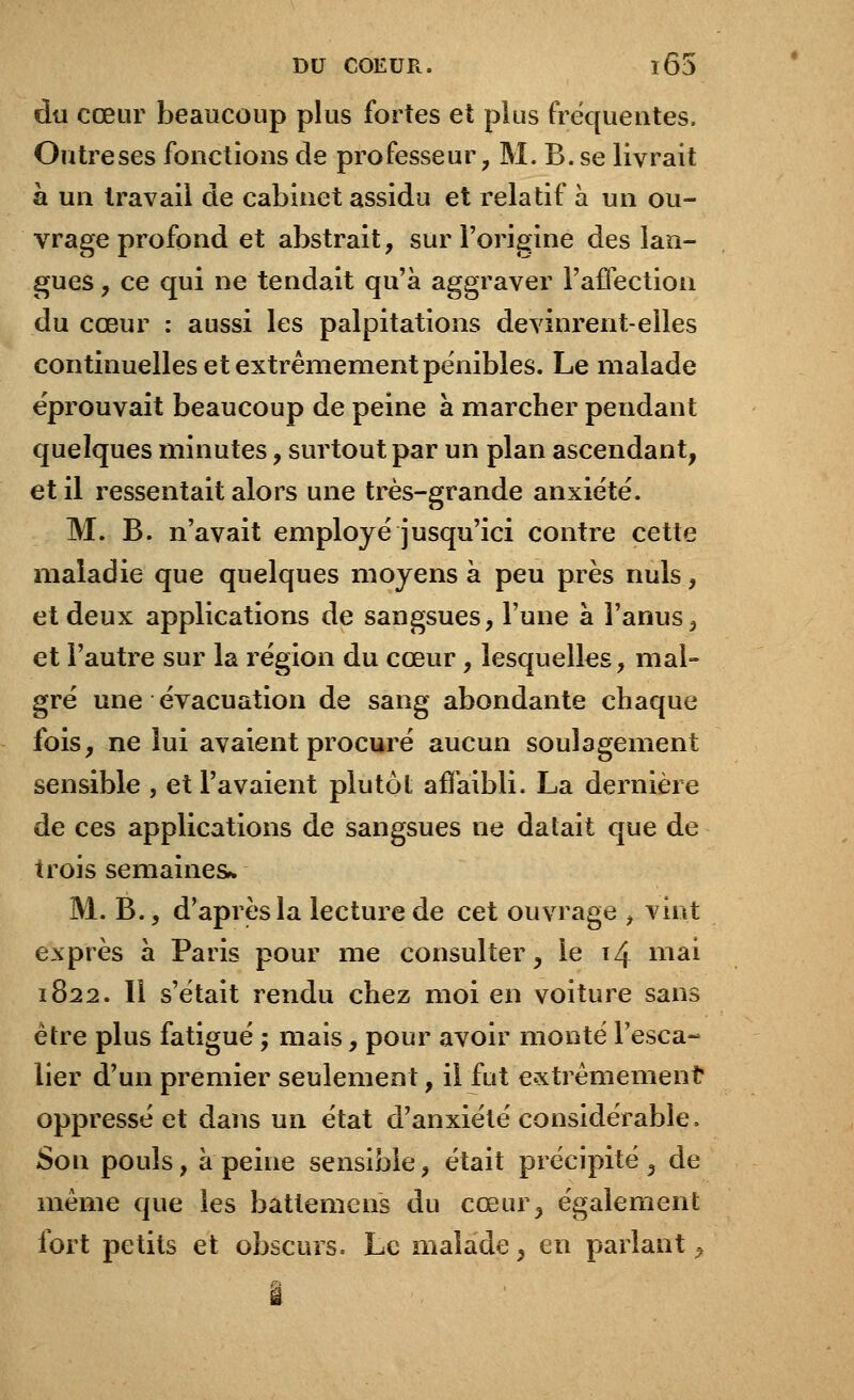 du cœur beaucoup plus fortes et plus fréquentes. Outre ses fonctions de professeur, M. B. se livrait à un travail de cabinet assidu et relatif à un ou- vrage profond et abstrait, sur l'origine des lan- gues , ce qui ne tendait qu'à aggraver l'affection du cœur : aussi les palpitations devinrent-elles continuelles et extrêmement pénibles. Le malade éprouvait beaucoup de peine à marcher pendant quelques minutes, surtout par un plan ascendant, et il ressentait alors une très-grande anxiété. M. B. n'avait employé jusqu'ici contre cette maladie que quelques moyens à peu près nuls, et deux applications de sangsues, l'une à l'anus , et l'autre sur la région du cœur, lesquelles, mal- gré une évacuation de sang abondante chaque fois, ne lui avaient procuré aucun soulagement sensible , et l'avaient plutôt affaibli. La dernière de ces applications de sangsues ne datait que de trois semaines* M. B., d'après la lecture de cet ouvrage j vint exprès à Paris pour me consulter, le 14 niai 1822. Il s'était rendu chez moi en voiture sans être plus fatigué ; mais, pour avoir monté l'esca- lier d'un premier seulement, il fut extrêmement oppressé et dans un état d'anxiété considérable. Son pouls, à peine sensible, était précipité , de même que les battemens du cœur, également fort petits et obscurs. Le malade, en parlant > â