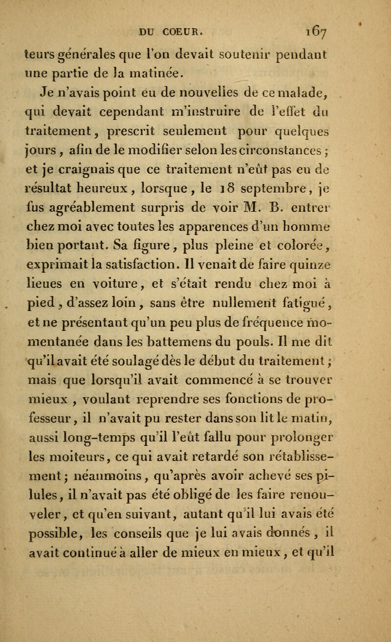 leurs générales que l'on devait soutenir pendant une partie de îa matinée. Je n'avais point eu de nouvelles de ce malade, qui devait cependant m'instruire de l'effet du traitement, prescrit seulement pour quelques jours , afin de le modifier selon les circonstances ; et je craignais que ce traitement n'eût pas eu de résultat heureux, lorsque, le 18 septembre, je fus agréablement surpris de voir M. B. entrer chez moi avec toutes les apparences d'un homme bien portant. Sa figure, plus pleine et colorée, exprimait la satisfaction. Il venait de faire quinze lieues en voiture, et s'était rendu chez moi à pied j d'assez loin, sans être nullement fatigué, et ne présentant qu'un peu plus de fréquence mo- mentanée dans les battemens du pouls. Il me dit qu'il avait été soulagé dès le début du traitement ; mais que lorsqu'il avait commencé à se trouver mieux , voulant reprendre ses fonctions de pro- fesseur, il n'avait pu rester dans son lit le matin, aussi long-temps qu'il l'eût fallu pour prolonger les moiteurs, ce qui avait retardé son rétablisse- ment ; néanmoins, qu'après avoir achevé ses pi- lules , il n'avait pas été obligé de les faire renou- veler, et qu'en suivant, autant qu'il lui avais été possible, les conseils que je lui avais donnés , iL avait continué à aller de mieux en mieux, et qu'il