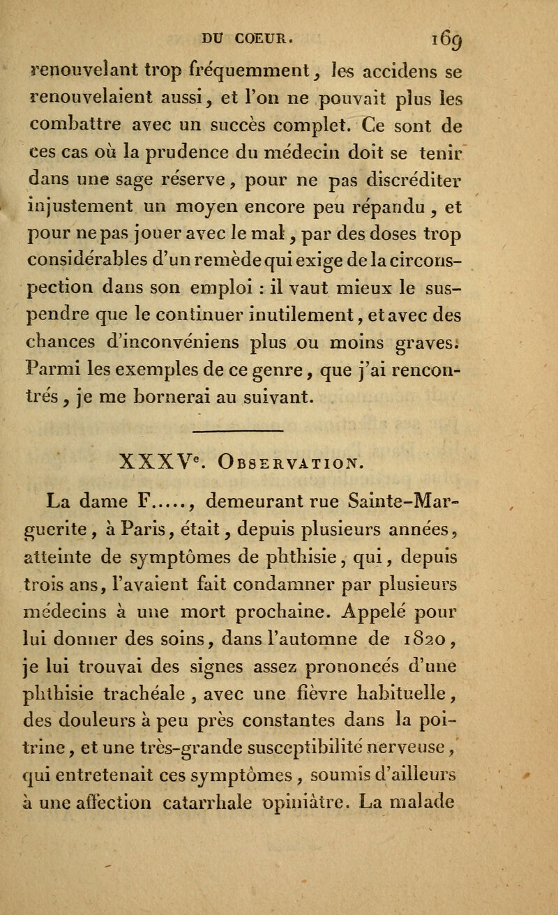 renouvelant trop fréquemment, les accidens se renouvelaient aussi, et l'on ne pouvait plus les combattre avec un succès complet. Ce sont de ces cas où la prudence du médecin doit se tenir dans une sage réserve , pour ne pas discréditer injustement un moyen encore peu répandu , et pour ne pas jouer avec le mal, par des doses trop considérables d'un remède qui exige de la circons- pection dans son emploi : il vaut mieux le sus- pendre que le continuer inutilement, et avec des chances d'inconvéniens plus ou moins graves; Parmi les exemples de ce genre, que j'ai rencon- trés , je me bornerai au suivant. XXXVe. Observation. La dame F , demeurant rue Sainte-Mar- guerite , à Paris, était, depuis plusieurs années9 atteinte de symptômes de phthisie 5 qui, depuis trois ans, l'avaient fait condamner par plusieurs médecins à une mort prochaine. Appelé pour lui donner des soins, dans l'automne de 1820, je lui trouvai des signes assez prononcés d'une phthisie trachéale , avec une fièvre habituelle, des douleurs à peu près constantes dans la poi- trine , et une très-grande susceptibilité nerveuse, qui entretenait ces symptômes, soumis d'ailleurs à une affection catarrhale opiniâtre. La malade