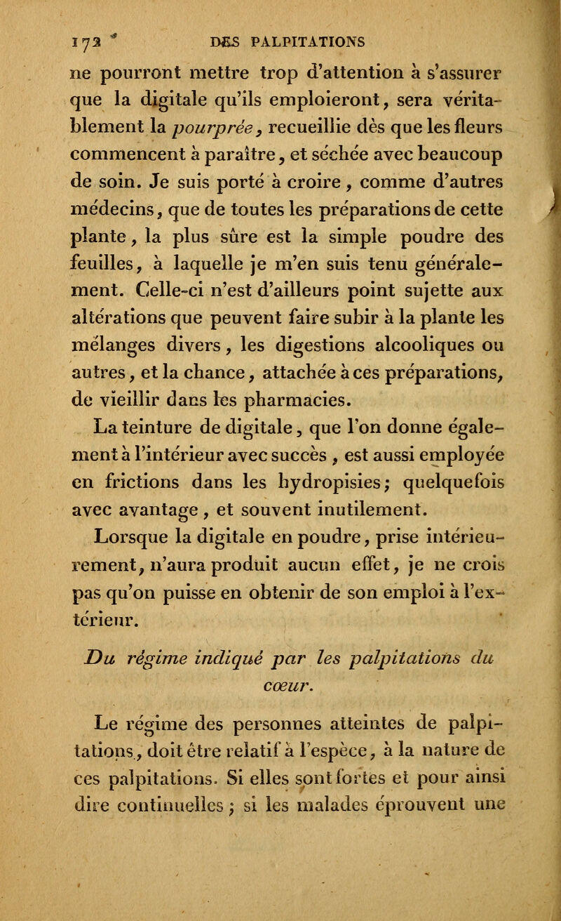 ne pourront mettre trop d'attention à s'assurer que la digitale qu'ils emploieront, sera vérita- blement la pourprée, recueillie dès que les fleurs commencent à paraître, et séchée avec beaucoup de soin. Je suis porté à croire, comme d'autres médecins, que de toutes les préparations de cette plante, la plus sûre est la simple poudre des feuilles, à laquelle je m'en suis tenu générale- ment. Celle-ci n'est d'ailleurs point sujette aux altérations que peuvent faire subir à la plante les mélanges divers, les digestions alcooliques ou autres, et la chance, attachée à ces préparations, de vieillir dans les pharmacies. La teinture de digitale, que l'on donne égale- ment à l'intérieur avec succès , est aussi employée en frictions dans les hydropisies; quelquefois avec avantage, et souvent inutilement. Lorsque la digitale en poudre, prise intérieu- rement, n'aura produit aucun effet, je ne crois pas qu'on puisse en obtenir de son emploi a l'ex- térieur. Du régime indiqué par les palpitations du cœur. Le régime des personnes atteintes de palpi- tations, doit être relatif à l'espèce, à la nature de ces palpitations. Si elles sont fortes et pour ainsi dire continuelles ) si les malades éprouvent une