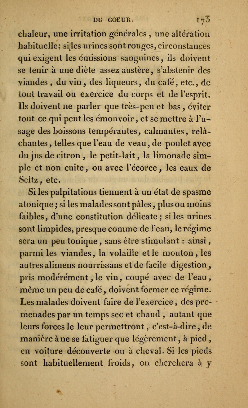 chaleur, une irritation générales, une altération habituelle; sijles urines sont rouges, circonstances qui exigent les émissions sanguines, ils doivent se tenir à une diète assez austère, s'abstenir des viandes, du vin, des liqueurs, du café, etc., de tout travail ou exercice du corps et de l'esprit. Ils doivent ne parler que très-peu et bas, éviter tout ce qui peut les émouvoir, et se mettre à l'u- sage des boissons tempérantes, calmantes, relâ- chantes , telles que l'eau de veau, de poulet avec du jus de citron , le petit-lait, la limonade sim- ple et non cuite, ou avec l'écorce , les eaux de Seltz, etc. Si les palpitations tiennent à un état de spasme atonique ; si les malades sont pâles, plus ou moins faibles, d'une constitution délicate; si les urines sont limpides, presque comme de l'eau, le régime sera un peu tonique, sans être stimulant : ainsi, parmi les viandes, la volaille et le mouton, les autresalimens nourrissans et de facile digestion, pris modérément, le vin, coupé avec de l'eau , même un peu de café, doivent former ce régime. Les malades doivent faire de l'exercice, des pro- menades par un temps sec et chaud , autant que leurs forces le leur permettront, c'est-à-dire, de manière âne se fatiguer que légèrement, à pied , en voiture découverte ou à cheval. Si les pieds sont habituellement froids, on cherchera à y