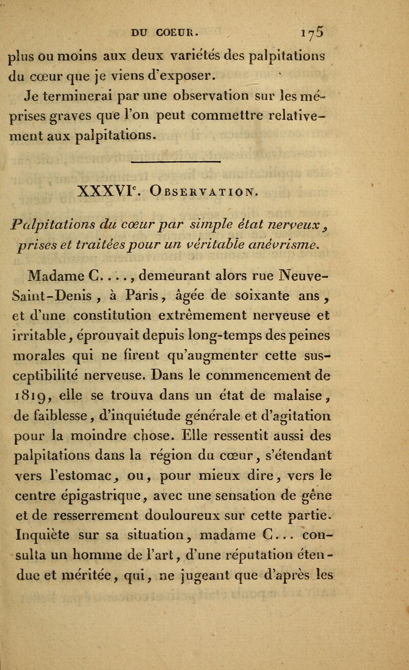 plus ou moins aux deux variétés des palpitations du cœur que je viens d'exposer. Je terminerai par une observation sur les mé- prises graves que l'on peut commettre relative- ment aux palpitations. XXXVIe. Observation. Palpitations du cœur par simple état nerveux , prises et traitées pour un véritable anèvrisme. Madame C...., demeurant alors rue Neuve- Saint-Denis , à Paris, âgée de soixante ans , et d'une constitution extrêmement nerveuse et irritable, éprouvait depuis long-temps des peines morales qui ne firent qu'augmenter cette sus- ceptibilité nerveuse. Dans le commencement de 1819, elle se trouva dans un état de malaise, de faiblesse, d'inquiétude générale et d'agitation pour la moindre chose. Elle ressentit aussi des palpitations dans la région du cœur, s'étendant vers l'estomac^ ou, pour mieux dire, vers le centre épigastrique, avec une sensation de gêne et de resserrement douloureux sur cette partie. Inquiète sur sa situation, madame G... con- sulta un homme de l'art, d'une réputation éten- due et méritée, qui, ne jugeant que d'après les