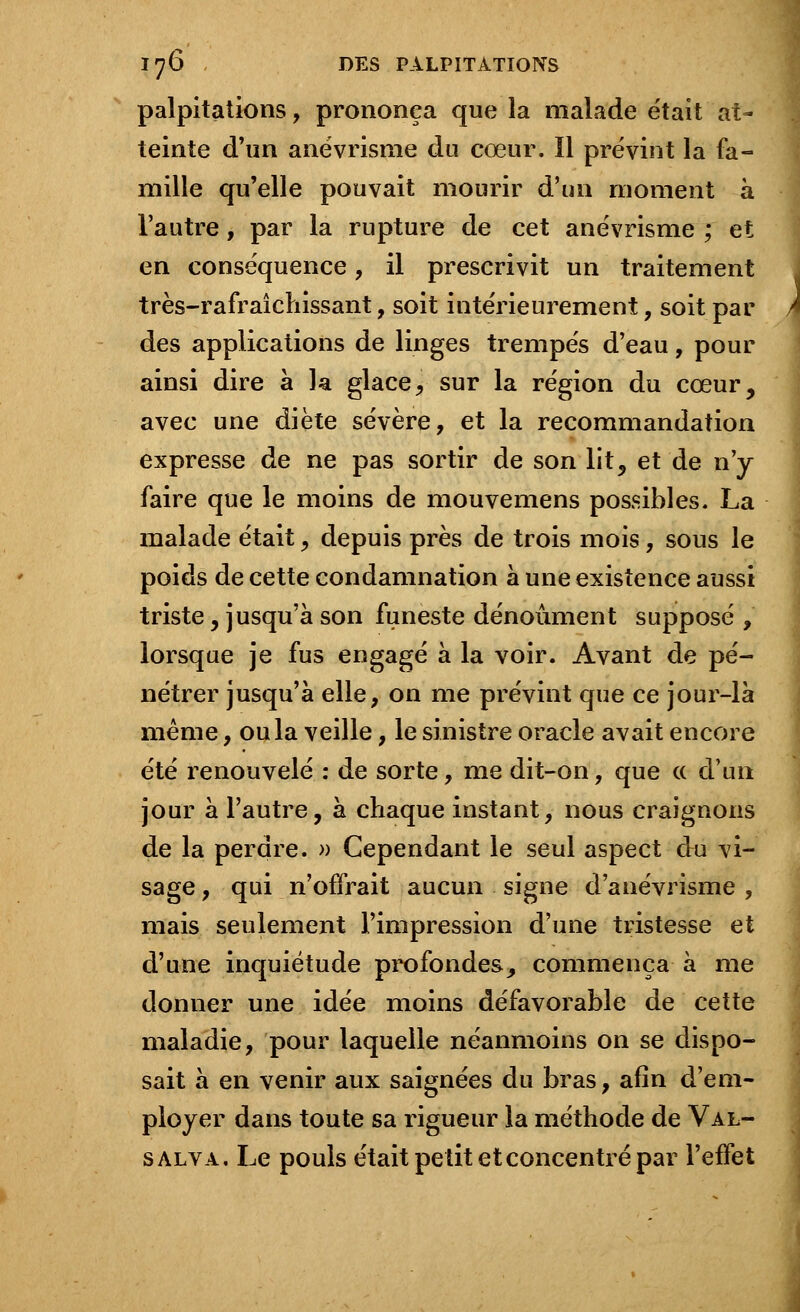 palpitations, prononça que la malade était at- teinte d'un anévrisme du cœur. Il prévint la fa- mille qu'elle pouvait mourir d'un moment à l'autre, par la rupture de cet anévrisme ; et en conséquence, il prescrivit un traitement très-rafraîchissant, soit intérieurement, soit par A des applications de linges trempés d'eau, pour ainsi dire à la glace, sur la région du cœur, avec une diète sévère, et la recommandation expresse de ne pas sortir de son lit, et de n'y faire que le moins de mouvemens possibles. La malade était, depuis près de trois mois, sous le poids de cette condamnation à une existence aussi triste , jusqu'à son funeste dénoûment supposé , lorsque je fus engagé à la voir. Avant de pé- nétrer jusqu'à elle, on me prévint que ce jour-là même, ou la veille, le sinistre oracle avait encore été renouvelé : de sorte, me dit-on, que a d'un jour à l'autre, à chaque instant, nous craignons de la perdre. » Cependant le seul aspect du vi- sage , qui n'offrait aucun signe d'anévrisme , mais seulement l'impression d'une tristesse et d'une inquiétude profondes, commença à me donner une idée moins défavorable de cette maladie, pour laquelle néanmoins on se dispo- sait à en venir aux saignées du bras, afin d'em- ployer dans toute sa rigueur la méthode de Val- salva. Le pouls était petit et concentré par l'effet