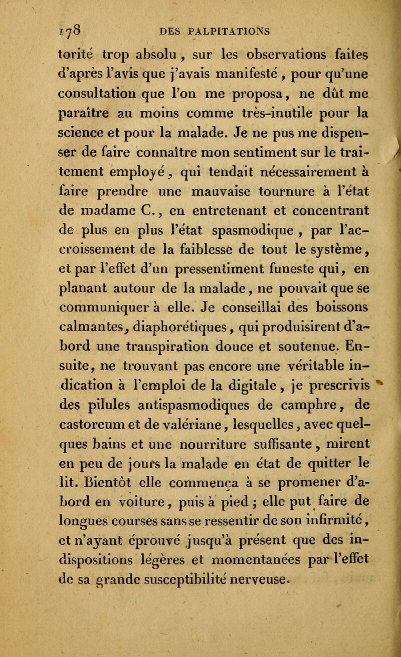 torité trop absolu , sur les observations faites d'après l'avis que j'avais manifesté , pour qu'une consultation que l'on me proposa, ne dût me paraître au moins comme très-inutile pour la science et pour la malade. Je ne pus me dispen- ser de faire connaître mon sentiment sur le trai- tement employé, qui tendait nécessairement à faire prendre une mauvaise tournure à l'état de madame C., en entretenant et concentrant de plus en plus l'état spasmodique , par l'ac- croissement de la faiblesse de tout le système, et par l'effet d'un pressentiment funeste qui, en planant autour de la malade, ne pouvait que se communiquer à elle. Je conseillai des boissons calmantes, diaphorétiques, qui produisirent d'a- bord une transpiration douce et soutenue. En- suite, ne trouvant pas encore une véritable in- dication à l'emploi de la digitale, je prescrivis % des pilules antispasmodiques de camphre, de castoreum et de valériane, lesquelles, avec quel- ques bains et une nourriture suffisante, mirent en peu de jours la malade en état de quitter le lit. Bientôt elle commença à se promener d'a- bord en voiture, puisa pied; elle put faire de longues courses sans se ressentir de son infirmité, et n'ayant éprouvé jusqu'à présent que des in- dispositions légères et momentanées par l'effet de sa grande susceptibilité nerveuse.