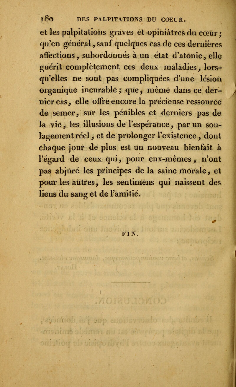 l8o DES PALPITATIONS DU COEUR. et les palpitations graves et opiniâtres du cœur; qu'en général, sauf quelques cas de ces dernières affections, subordonnés à un état d'atonie, elle guérit complètement ces deux maladies, lors- qu'elles ne sont pas compliquées d'une lésion organique incurable; que, même dans ce der- nier cas, elle offre encore la précieuse ressource de semer, sur les pénibles et derniers pas de la vie, les illusions de l'espérance, par un sou- lagement réel _, et de prolonger l'existence, dont chaque jour de plus est un nouveau bienfait à l'égard de ceux qui, pour eux-mêmes ^ n'ont pas abjuré les principes de la saine morale, et pour les autres, les sentimens qui naissent des liens du sang et de l'amitié. FIN.