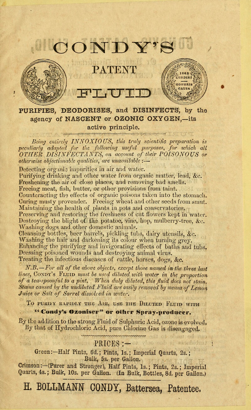 COTsTDYrS PATENT ZFLTTIXD PURIFIES, DEODORISES, and DISINFECTS, by the agency of NASCENT or OZONIC OXYGEN,—its active principle. Being entirely INNOXIOUS, this truly scientific preparation is peculiarly adapted for the following useful purposes, for which all OTHER DISINFECTANTS, on account of their POISONOUS or otherwise objectionable qualities, are unavailable :— Detecting organic impurities in air and water. Purifying drinking and other water from organic matter, lead, &c. Freshening the air of close places, and removing bad smells. Freeing meat, fish, butter, or other provisions from taint. Counteracting the effects of organic poisons taken into the stomach. Curing musty provender. Freeing wheat and other seeds from smut. Maintaining the health of plants in pots and conservatories. Preserving and restoring the freshness of cut flowers kept in water. Destroying- the blight of the potatoe, vine, hop, mulberry-tree, &c. Washing dogs and other domestic animals. Cleansing bottles, beer barrels, pickling tubs, dairy utensils, &c. Washing the hair and darkening its colour when turning grey. Enhancing the purifying and invigorating effects of baths and tubs, Dressing poisoned wounds and destroying animal virus. Treating the infectious diseases of cattle, horses, dogs, &c. N.B.—For all of the above objects, except those named in the three last lines, Coxdy's Fluid must be used diluted with ivater in the proportion of a tea-spoonful to a pint. When duly diluted, this fluid does not stain. Stains caused by the undiluted Fluid are easily removed by means of Lemon Juice or Salt of Sorrel dissolved in water. TO PURIFY RAPIDLY THE AlR, USE THE DlLUTED FLUID WITH  Condy's Ozonise? or other Spray-producer. By the addition to the strong Fluid of Sulphuric Acid, ozone is evolved. By that of Hydrochloric Acid, pure Chlorine Gas is disengaged. PRICES:- Green:—Half Pints, 6d.; Pints, Is.; Imperial Quarts, 2s.; Bulk, 5s. per Gallon. Crimson:—(Purer and Stronger), Half Pints, Is.; Pints, 2s.; Imperial Quarts, 4s.; Bulk, 10s. per Gallon. (In Bulk, Bottles, 8d. per Gallon.) H. BOLLMAM 00NDY, Battersea, Patentee.