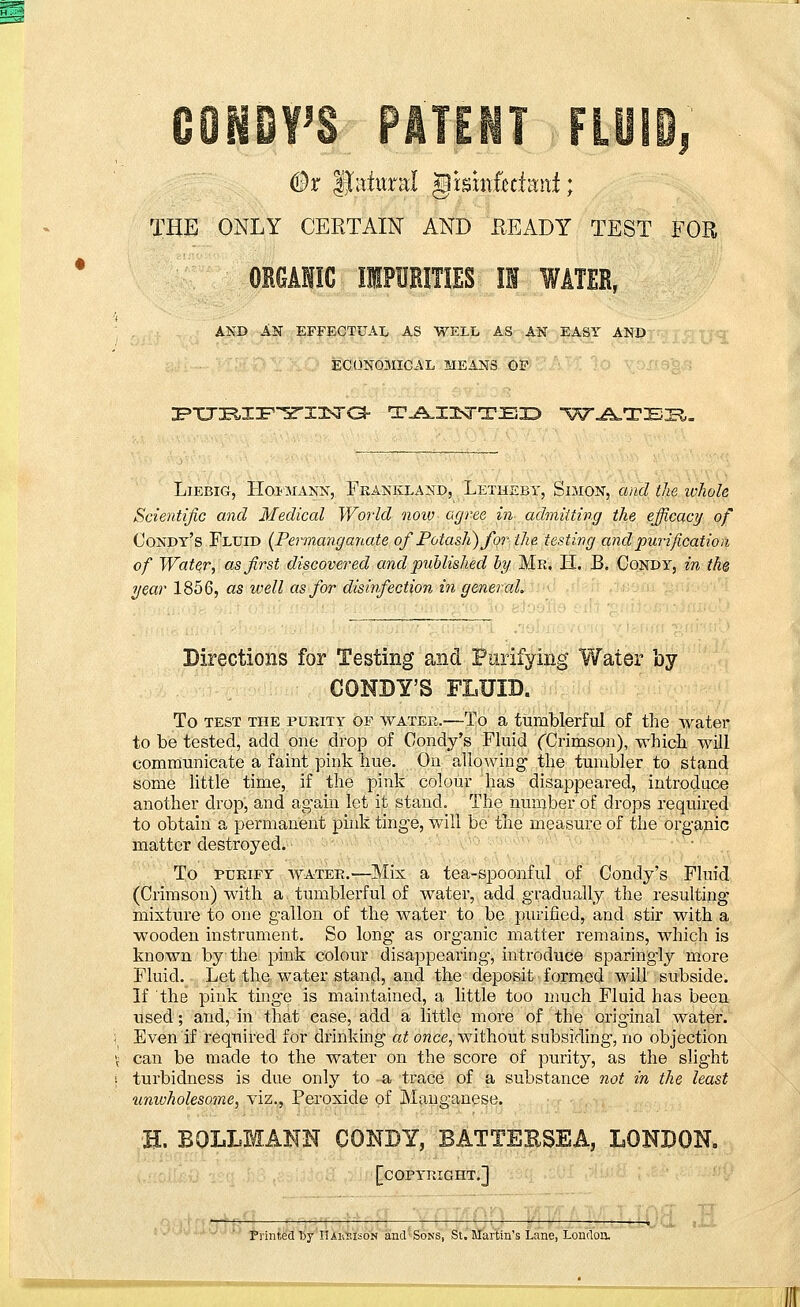 0x Jtateal gisinfeclani; THE ONLY CERTAIN AND READY TEST FOR ORGAHIC IMPURITIES II WATER, AND AN EFFECTUAL AS WELL AS AN EASY AND ECONOMICAL MEANS OF :FTT:R,:r:F5rx;ETO- t^ixsttex? wateb. Liebig, Hopmann, Frankland, Letheby, Simon, and the whole Scientific and Medical World now agree in admitting the efficacy of Condy's Fluid (Permanganate of Potash) for the testing and purification of Water, as first discovered and published by Mr. H. B. Condy, in the year 1856, as well as for disinfection in general. Directions for Testing and Purifying Water by CONDY'S FLUID. To test the pueity of watee.—To a tumblerful of the water to be tested, add one drop of Condy's Fluid (Crimson), which will communicate a faint pink hue. On allowing the tumbler to stand some little time, if the pink colour has disappeared, introduce another drop, and again let it stand. The number of drops required to obtain a permanent pink tinge, will be the measure of the organic matter destroyed. To purify water.—Mix a tea-spoonful of Condy's Fluid (Crimson) with a. tumblerful of water, add gradually the resulting mixture to one gallon of the water to be purified, and stir with a wooden instrument. So long as organic matter remains, which is known by the pink colour disappearing, introduce sparingly more Fluid. Let the water stand, and the deposit formed will subside. If the pink tinge is maintained, a little too much Fluid has been used; and, in that case, add a little more of the original water. \ Even if required for drinking at once, without subsiding, no objection 't' can be made to the water on the score of purity, as the slight j turbidness is due only to a trace of a substance not in the least unwholesome, viz., Peroxide of Manganese. H. BOLLMANN CONDY, BATTER8EA, LONDON. [copyright.]