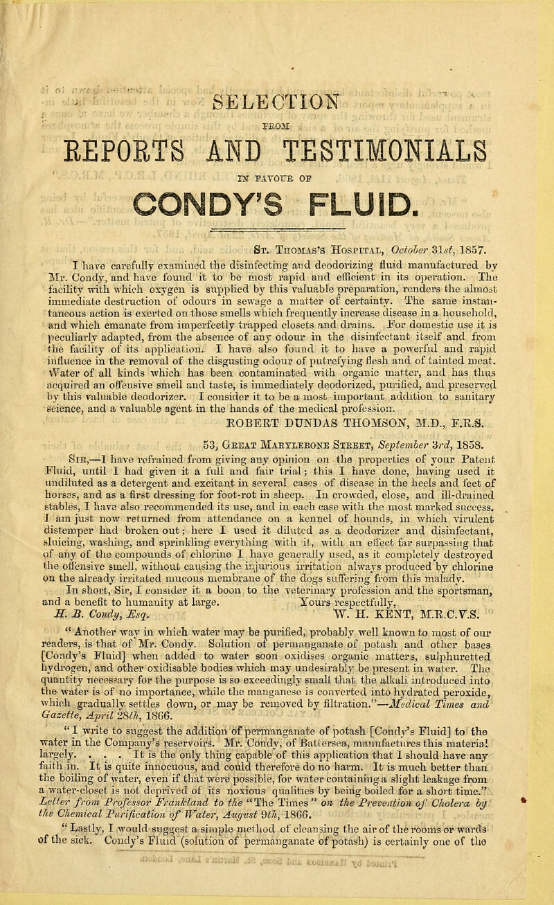 SELECTION TEoai REPORTS AND TESTIMONIALS nr FAYOUE OF St. Thomas's Hospital, October ZXst, 1857. I have carefully examined the disinfecting and deodorizing fluid manufactured by Mr. Condy, and have found it to be most rapid and efficient in its operation. The facility with which oxygen is supplied by this valuable preparation, renders the almost immediate destruction of odours in sewage a matter of certainty. The same instan- taneous action is exerted on those smells which frequently increase disease in a household, and which emanate from imperfectly trapped closets and drains. For domestic use it is peculiarly adapted, from the absence of any odour in the disinfectant itself and from the facility of its application. I have also found it to have a powerful and rapid influence in the removal of the disgusting odour of putrefying flesh and of tainted meat. Water of all kinds which has been contaminated with organic matter, and has thus acquired an offensive smell and taste, is immediately deodorized, purified, and preserved by this valuable deodorizer. I consider it to be a most important addition to sanitary science, and a valuable agent in the hands of the medical profession. BOBERT DUNDAS THOMSON, M.D., F.R.S. 53, Geeat Maeyeebone Steeet, September 3rd, 1858. Sie,—I have refrained from giving any opinion on the properties of your Patent Fluid, untd I had given it a full and fair trial; this I have done, having used it undiluted as a detergent and excitant in several cases of disease in the heels and feet of horses, and as a first dressing for foot-rot in sheep. In ci'owded, close, and ill-drained stables, I have also recommended its use, and in each case with the most marked success. I am just now returned from attendance on a kennel of hounds, in which virulent distemper had broken out; here I used it diluted as a deodorizer and disinfectant, sluicing, washing, and sprinkling everything with it, with an effect far surpassing that of any of the compounds of chlorine I have generally used, as it completely destroyed the offensive smell, without causing the injurious irritation always produced by chlorine on the already irritated mucous membrane of the dogs suffering from this malady. In short, Sir, I consider it a boon to the veterinary profession and the sportsman, and a benefit to humanity at large. Yours respectfully, S. B. Condy, Esq. W. H. KENT, M.E.C. V.S.  Another way in which water may be purified, probably well known to most of our readers, is that of Mr. Condy. Solution of permanganate of potash and other bases [Condy's Fluid] when added to water soon oxidises organic matters, sulphuretted hydrogen, and other oxidisable bodies which may undesirably be present in water. The quantity necessary for the purpose is so exceedingly small that the alkali introduced into the water is of no importance, while the manganese is converted into hydrated peroxide, which gradually settles down, or may be removed by filtration.—Medical Times and Gazette, April 28t7i, 1866.  I write to suggest the addition of permanganate of potash [Condy's Fluid] to the water in the Company's reservoirs. Mr. Condy, of Battersea, maimfactures this material largely. . . . It is the only thing capable of this application that I should have any faith in. It is quite innocuous, and could therefore do no harm. It is much better than the boiling of water, even if that were possible, for water containing a slight leakage from a water-closet is not deprived of its noxious qualities by being boiled for a short time. Letter from Professor Franlcland to the The Times  on the Prevention of Cholera by the Chemical Purification of Water, August 9th, 1866.  Lastly, I would suggest a simple method of cleansing the air of the rooms or wards of the sick. Condy's Fluid (solution of permanganate of potash) is certainly one o.f the