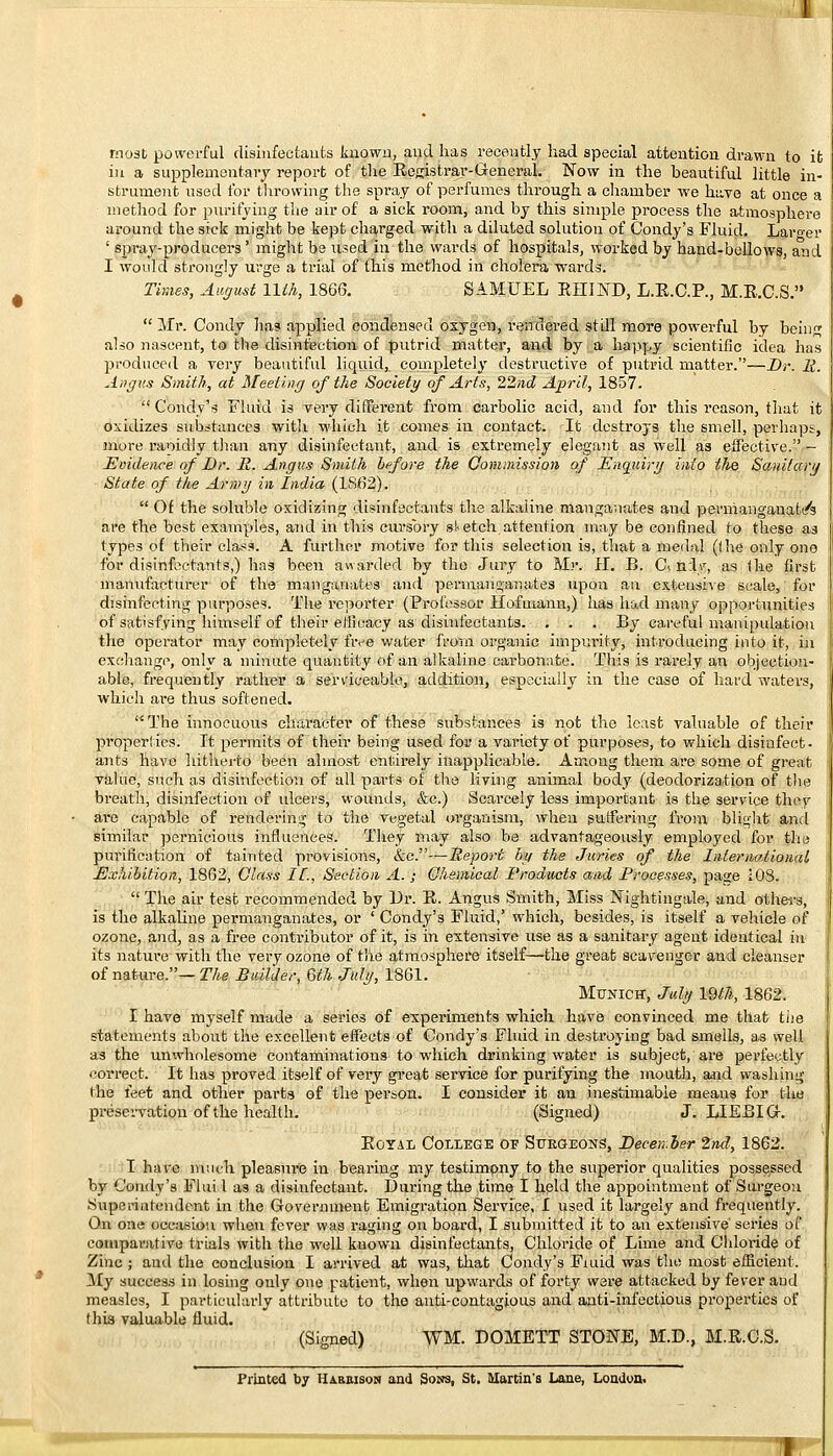 most powerful disinfectants known, and has recently had special attention drawn to it in a supplementary report of the Registrar- General. Now in the beautiful little in- strument used for throwing the spray of perfumes through a chamber we have at once a method for purifying the air of a sick room, and by this simple process the atmosphere around the sick might be kept charged with a diluted solution of Condy's Fluid. Larger ' spray-producers' might be used in the wards of hospitals, worked by hand-bellows, and I would strongly urge a trial of this method in cholera wards. Times, August 11th, 1866. SAMUEL RH1ND, L.E.C.P., M.R.C.S.  Mr. Condy has applied condensed oxygen, rendered stdl more powerful by being also nascent, to the disinfection of putrid matter, and by a happy scientific idea has produced a very beautiful liquid, completely destructive of putrid matter.—Dr. It. Angus Smith, at Meeting of the Society of Arts, 22nd April, 1857. Condy's Fluid is very different, from carbolic acid, and for this reason, that it oxidizes substances with which it comes in contact. It destroys the smell, perhaps, more ranidly than any disinfectant, and is extremely elegant as well as effective. - Evidence of Dr. R. Angus Smith before the Commission of Enquiry info the Sanitary State of the Army in India (1862).  Of the soluble oxidizing disinfectants the alkaline manganates and permanganate are the best examples, and in this cursory sketch attention may be confined ro these as types of their class. A further motive for this selection is, that a medal (the only one for disinfectants,) has been awarded by the Jury to Mr. II. B. C> n:ly, as the first manufacturer of the manganates and permanganates upon an extensive scale, for disinfecting purposes. The reporter (Professor Hofuiann,) has had many opportunities of satisfying himself of their efficacy as disinfectants. . . . By careful manipulation the operator may completely five water from organic impurity, introducing into it, in exchange, only a minute quantity of an alkaline cai-bonate. This is rarely an objection- able, frequently rather a serviceable, addition, especially in the case of hard waters, which ai*e thus softened. The innocuous character of these substances is not the least valuable of their properties. It permits of their being used for a variety of purposes, to which disinfect- ants have hitherto been almost entirely inapplicable. Among them are some of great value, such as disinfection of all parts of the living animal body (deodorization of the breath, disinfection of ulcers, wounds, &c.) Scarcely less important is the service they are capable of rendering to the vegetal organism, when suffering from blight and similar pernicious influences. They may also be advantageously employed for the purification of tainted provisions, &c.~Report by the Juries of the International, Exhibition, 1802, Glass IE., Section A. ; Qhemical Products and Processes, page 108.  The air test recommended by Dr. R. Angus Smith, Miss Nightingale, and others, is the alkaline permanganates, or ' Condy's Fluid,' which, besides, is itself a vehicle of ozone, and, as a free contributor of it, is in extensive use as a sanitary agent identical in its nature with the very ozone of the atmosphere itself—the great scavenger and cleanser of nature.— The Builder, Qth July, 1861. Munich, July IQth, 1862. I have myself made a series of experiments which have convinced me that the statements about the excellent effects of Condy's Fluid in destroying bad smells, as well as the unwholesome contaminations to which drinking water is subject, are perfectly correct. It has proved itself of very great service for purifying the mouth, and washing I he feet and other parts of the person. I consider it an inestimable means for the preservation of the health. (Signed) J. LLEBIG. Royal College of Surgeons, December 2nd, 1862. I have much pleasure in bearing my testimony to the superior qualities possessed by Condy's Flui I as a disinfectant. Daring the time I held the appointment of Surgeon Superintendent in the Government Emigration Service, I used it largely and frequently. On one occasion when fever was raging on board, I submitted it to an extensive'series of comparative trials with the well known disinfectants, Chloride of Lime and Chloride of Zinc ; and the conclusion I arrived at was, that Condy's Fmid was the most efficient. My success in losing only one patient, when upwards of forty were attacked by fever and measles, I particularly attribute to the anti-contagious and anti-infectious properties of this valuable fluid. (Signed) \VM. DOMETT STONE, M.D., M.R.C.S.