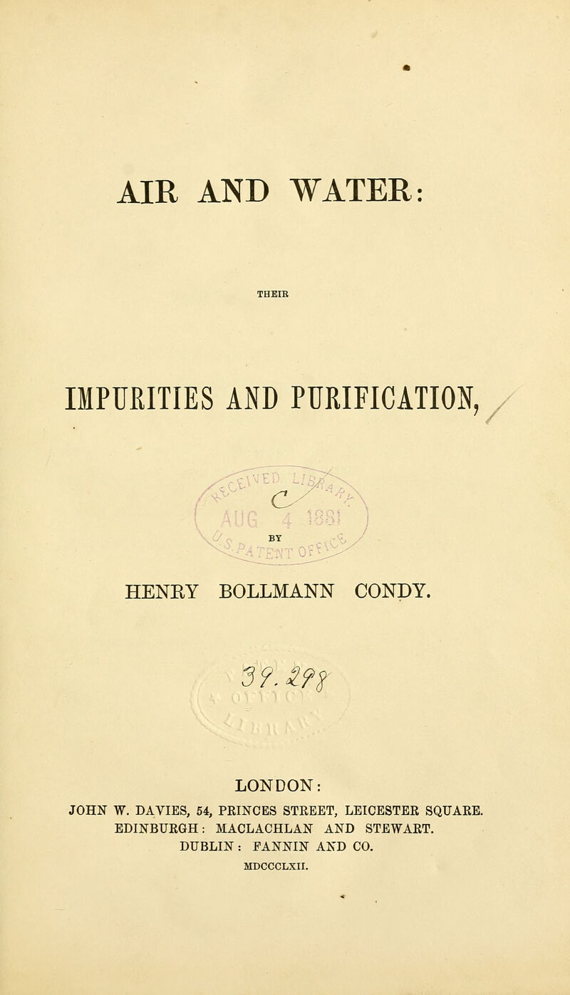 IMPURITIES AND PURIFICATION, HENRY BOLLMANN CONDY. m LONDON: JOHN W. DA VIES, 54, PRINCES STREET, LEICESTER SQUARE. EDINBURGH: MACLACHLAN AND STEWART. DUBLIN : EANNIN AND CO. MDCCCLXII.