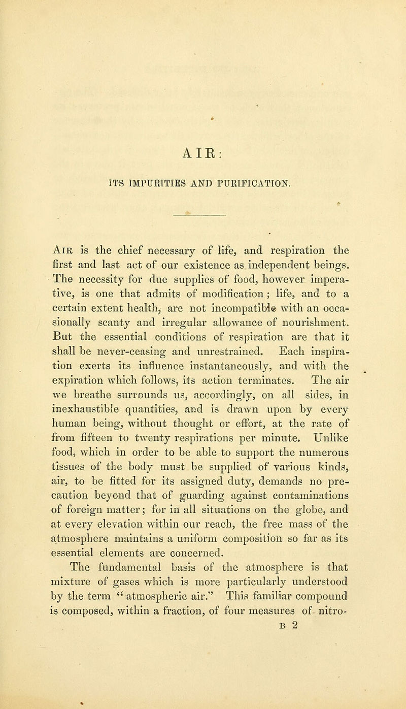 ITS IMPURITIES AND PURIFICATION. Air is the chief necessary of life, and respiration the first and last act of our existence as independent beings. The necessity for due supplies of food, however impera- tive, is one that admits of modification; life, and to a certain extent health, are not incompatible with an occa- sionally scanty and irregular allowance of nourishment. But the essential conditions of respiration are that it shall be never-ceasing and unrestrained. Each inspira- tion exerts its influence instantaneously, and with the expiration which follows, its action terminates. The air we breathe surrounds us, accordingly, on all sides, in inexhaustible quantities, and is drawn upon by every human being, without thought or effort, at the rate of from fifteen to twenty respirations per minute. Unlike food, which in order to be able to support the numerous tissues of the body must be supplied of various kinds, air, to be fitted for its assigned duty, demands no pre- caution beyond that of guarding against contaminations of foreign matter; for in all situations on the globe, and at every elevation within our reach, the free mass of the atmosphere maintains a uniform composition so far as its essential elements are concerned. The fundamental basis of the atmosphere is that mixture of gases which is more particularly understood by the term  atmospheric air/' This familiar compound is composed, within a fraction, of four measures of nitro-