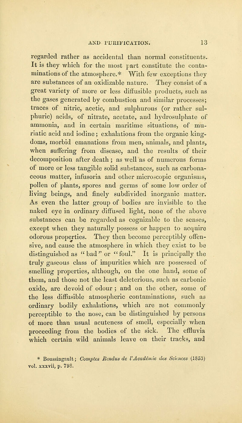regarded rather as accidental than normal constituents. It is they which for the most part constitute the conta- minations of the atmosphere.* With few exceptions they are substances of an oxidizable nature. They consist of a great variety of more or less diffusible products, such as the gases generated by combustion and similar processes; traces of nitric, acetic, and sulphurous (or rather sul- phuric) acids, of nitrate, acetate, and hydrosulphate of ammonia, and in certain maritime situations, of mu- riatic acid and iodine; exhalations from the organic king- doms, morbid emanations from men, animals, and plants, when suffering from disease, and the results of their decomposition after death; as well as of numerous forms of more or less tangible solid substances, such as carbona- ceous matter, infusoria and other microscopic organisms, pollen of plants, spores and germs of some low order of living beings, and finely subdivided inorganic matter. As even the latter group of bodies are invisible to the naked eye in ordinary diffused light, none of the above substances can be regarded as cognizable to the senses, except when they naturally possess or happen to acquire odorous properties. They then become perceptibly offen- sive, and cause the atmosphere in which they exist to be distinguished as bad or foul. It is principally the truly gaseous class of impurities which are possessed of smelling properties, although, on the one hand, some of them, and those not the least deleterious, such as carbonic oxide, are devoid of odour ; and on the other, some of the less diffusible atmospheric contaminations, such as ordinary bodily exhalations, which are not commonly perceptible to the nose, can be distinguished by persons of more than usual acuteness of smell, especially when proceeding from the bodies of the sick. The effluvia which certain wild animals leave on their tracks, and * Boussingault; Comptes Bendus de I'Academie Jes Sciences (1853) vol. xxxvii, p. 798.