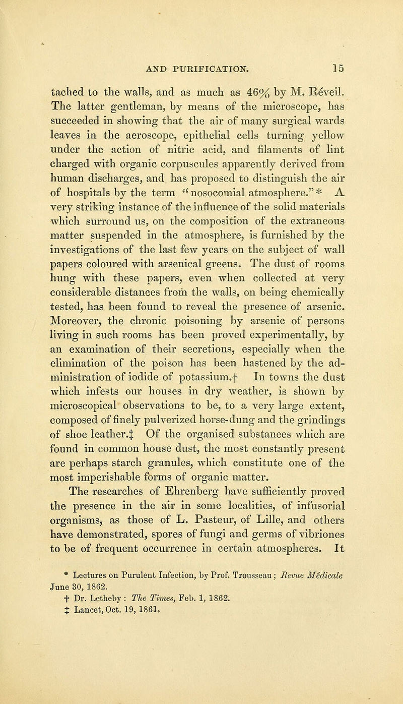 tached to the walls, and as much as 46% by M. Reveil. The latter gentleman, by means of the microscope, has succeeded in showing that the air of many surgical wards leaves in the aeroscope, epithelial cells turning yellow under the action of nitric acid, and filaments of lint charged with organic corpuscules apparently derived from human discharges, and has proposed to distinguish the air of hospitals by the term u nosocomial atmosphere. * A very striking instance of the influence of the solid materials which surround us, on the composition of the extraneous matter suspended in the atmosphere, is furnished by the investigations of the last few years on the subject of wall papers coloured with arsenical greens. The dust of rooms hung with these papers, even when collected at very considerable distances from the walls, on being chemically tested, has been found to reveal the presence of arsenic. Moreover, the chronic poisoning by arsenic of persons living in such rooms has been proved experimentally, by an examination of their secretions, especially when the elimination of the poison has been hastened by the ad- ministration of iodide of potassium.f In towns the dust which infests our houses in dry weather, is shown by microscopical observations to be, to a very large extent, composed of finely pulverized horse-dung and the grindings of shoe leather4 Of the organised substances which are found in common house dust, the most constantly present are perhaps starch granules, which constitute one of the most imperishable forms of organic matter. The researches of Ehrenberg have sufficiently proved the presence in the air in some localities, of infusorial organisms, as those of L. Pasteur, of Lille, and others have demonstrated, spores of fungi and germs of vibriones to be of frequent occurrence in certain atmospheres. It * Lectures on Purulent Infection, by Prof, Trousseau; Revue Medicate June 30, 1862. + Dr. Letheby : The Times, Feb. 1, 1862. J Lancet, Oct. 19, 1861.