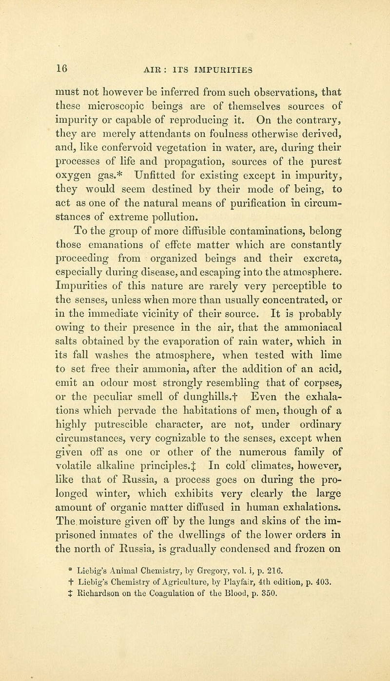 must not however be inferred from such observations, that these microscopic beings are of themselves sources of impurity or capable of reproducing it. On the contrary, they are merely attendants on foulness otherwise derived, and, like confervoid vegetation in water, are, during their processes of life and propagation, sources of the purest oxygen gas.* Unfitted for existing except in impurity, they would seem destined by their mode of being, to act as one of the natural means of purification in circum- stances of extreme pollution. To the group of more diffusible contaminations, belong those emanations of effete matter which are constantly proceeding from organized beings and their excreta, especially during disease, and escaping into the atmosphere. Impurities of this nature are rarely very perceptible to the senses, unless when more than usually concentrated, or in the immediate vicinity of their source. It is probably owing to their presence in the air, that the ammoniacal salts obtained by the evaporation of rain water, which in its fall washes the atmosphere, when tested with lime to set free their ammonia, after the addition of an acid, emit an odour most strongly resembling that of corpses, or the peculiar smell of dunghills.f Even the exhala- tions which pervade the habitations of men, though of a highly putrescible character, are not, under ordinary circumstances, very cognizable to the senses, except when given off as one or other of the numerous family of volatile alkaline principles.J In cold climates, however, like that of Russia, a process goes on during the pro- longed winter, which exhibits very clearly the large amount of organic matter diffused in human exhalations. The, moisture given off by the lungs and skins of the im- prisoned inmates of the dwellings of the lower orders in the north of Russia, is gradually condensed and frozen on * Liebig's Animal Chemistry, by Gregory, vol. i, p. 216. + Liebig's Chemistry of Agriculture, by Playfair, 4th edition, p. 403. t Richardson on the Coagulation of the Blood, p. 350.