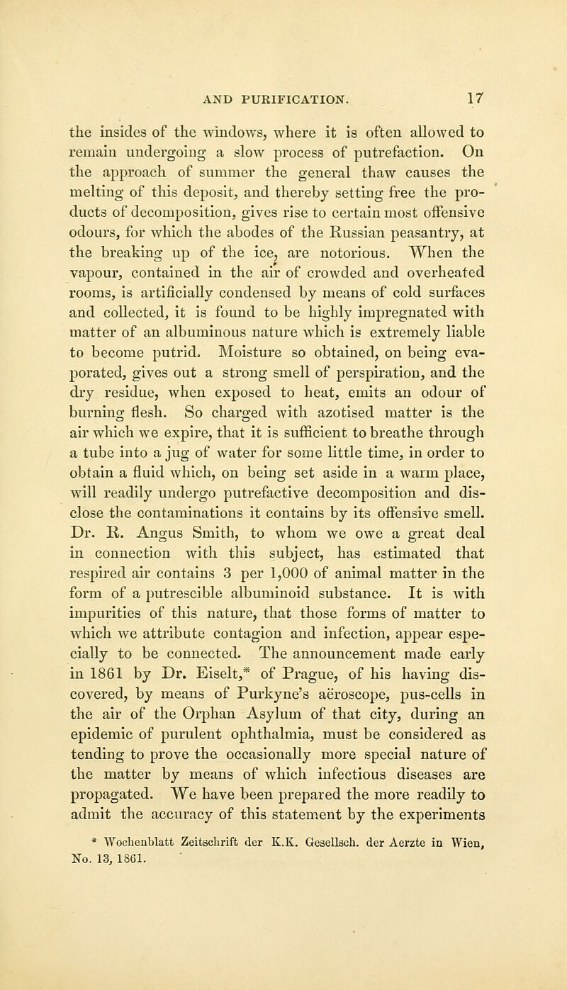 the insides of the windows, where it is often allowed to remain undergoing a slow process of putrefaction. On the approach of summer the general thaw causes the melting of this deposit, and thereby setting free the pro- ducts of decomposition, gives rise to certain most offensive odours, for which the abodes of the Russian peasantry, at the breaking up of the ice, are notorious. When the vapour, contained in the air of crowded and overheated rooms, is artificially condensed by means of cold surfaces and collected, it is found to be highly impregnated with matter of an albuminous nature which is extremely liable to become putrid, Moisture so obtained, on being eva- porated, gives out a strong smell of perspiration, and the dry residue, when exposed to heat, emits an odour of burning flesh. So charged with azotised matter is the air which we expire, that it is sufficient to breathe through a tube into a jug of water for some little time, in order to obtain a fluid which, on being set aside in a warm place, will readily undergo putrefactive decomposition and dis- close the contaminations it contains by its offensive smell. Dr. R. Angus Smith, to whom we owe a great deal in connection with this subject, has estimated that respired air contains 3 per 1,000 of animal matter in the form of a putrescible albuminoid substance. It is with impurities of this nature, that those forms of matter to which we attribute contagion and infection, appear espe- cially to be connected. The announcement made early in 1861 by Dr. Eiselt,* of Prague, of his having dis- covered, by means of Purkyne's aeroscope, pus-cells in the air of the Orphan Asylum of that city, during an epidemic of purulent ophthalmia, must be considered as tending to prove the occasionally more special nature of the matter by means of which infectious diseases are propagated. We have been prepared the more readily to admit the accuracy of this statement by the experiments * Woclienblatt Zeitschrift der K.K. Gesellsch. der Aerzte in Wien, No. 13, 1861.
