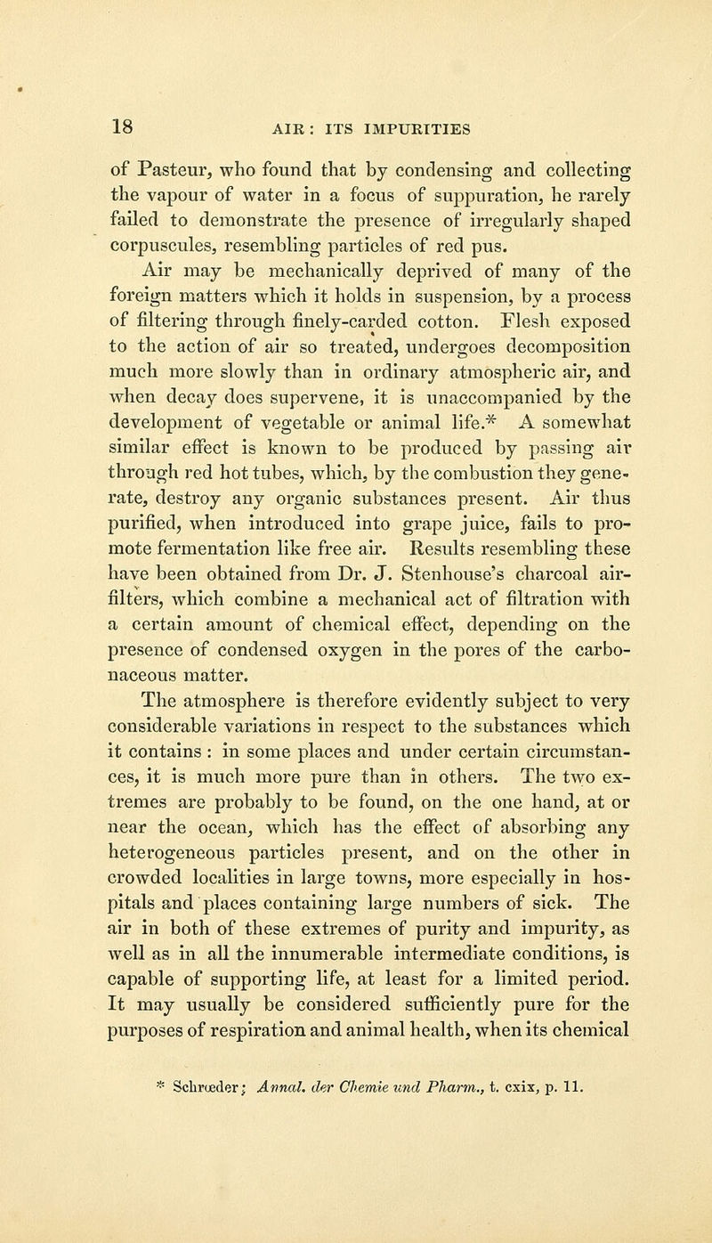 of Pasteur, who found that by condensing and collecting the vapour of water in a focus of suppuration, he rarely failed to demonstrate the presence of irregularly shaped corpuscules, resembling particles of red pus. Air may be mechanically deprived of many of the foreign matters which it holds in suspension, by a process of filtering through finely-carded cotton. Flesh exposed to the action of air so treated, undergoes decomposition much more slowly than in ordinary atmospheric air, and when decay does supervene, it is unaccompanied by the development of vegetable or animal life.* A somewhat similar effect is known to be produced by passing air through red hot tubes, which, by the combustion they gene- rate, destroy any organic substances present. Air thus purified, when introduced into grape juice, fails to pro- mote fermentation like free air. Results resembling these have been obtained from Dr. J. Stenhouse's charcoal air- filters, which combine a mechanical act of filtration with a certain amount of chemical effect, depending on the presence of condensed oxygen in the pores of the carbo- naceous matter. The atmosphere is therefore evidently subject to very considerable variations in respect to the substances which it contains : in some places and under certain circumstan- ces, it is much more pure than in others. The two ex- tremes are probably to be found, on the one hand, at or near the ocean, which has the effect of absorbing any heterogeneous particles present, and on the other in crowded localities in large towns, more especially in hos- pitals and places containing large numbers of sick. The air in both of these extremes of purity and impurity, as well as in all the innumerable intermediate conditions, is capable of supporting life, at least for a limited period. It may usually be considered sufficiently pure for the purposes of respiration and animal health, when its chemical * Schroeder; Annal. der Chemie imd Pharm., t. cxix, p. 11.