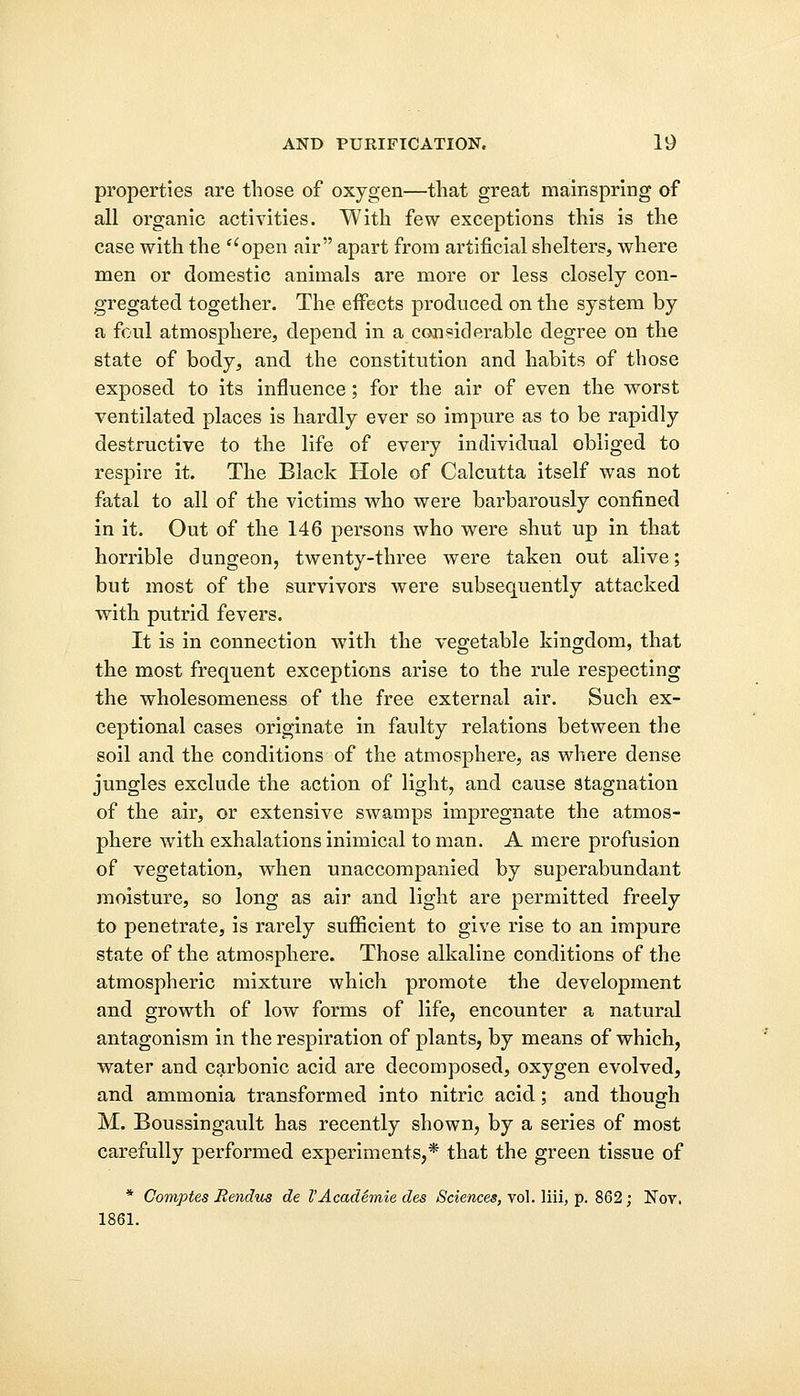 properties are those of oxygen—that great mainspring of all organic activities. With few exceptions this is the case with the open air apart from artificial shelters, where men or domestic animals are more or less closely con- gregated together. The effects produced on the system by a foul atmosphere, depend in a considerable degree on the state of body, and the constitution and habits of those exposed to its influence; for the air of even the worst ventilated places is hardly ever so impure as to be rapidly destructive to the life of every individual obliged to respire it. The Black Hole of Calcutta itself was not fatal to all of the victims who were barbarously confined in it. Out of the 146 persons who were shut up in that horrible dungeon, twenty-three were taken out alive; but most of the survivors were subsequently attacked with putrid fevers. It is in connection with the vegetable kingdom, that the most frequent exceptions arise to the rule respecting the wholesomeness of the free external air. Such ex- ceptional cases originate in faulty relations between the soil and the conditions of the atmosphere, as where dense jungles exclude the action of light, and cause stagnation of the air, or extensive swamps impregnate the atmos- phere with exhalations inimical to man. A mere profusion of vegetation, when unaccompanied by superabundant moisture, so long as air and light are permitted freely to penetrate, is rarely sufficient to give rise to an impure state of the atmosphere. Those alkaline conditions of the atmospheric mixture which promote the development and growth of low forms of life, encounter a natural antagonism in the respiration of plants, by means of which, water and carbonic acid are decomposed, oxygen evolved, and ammonia transformed into nitric acid; and though M. Boussingault has recently shown, by a series of most carefully performed experiments,* that the green tissue of * Comptes Rendus de VAcademie des Sciences, vol. liii, p. 862; Nov, 1861.
