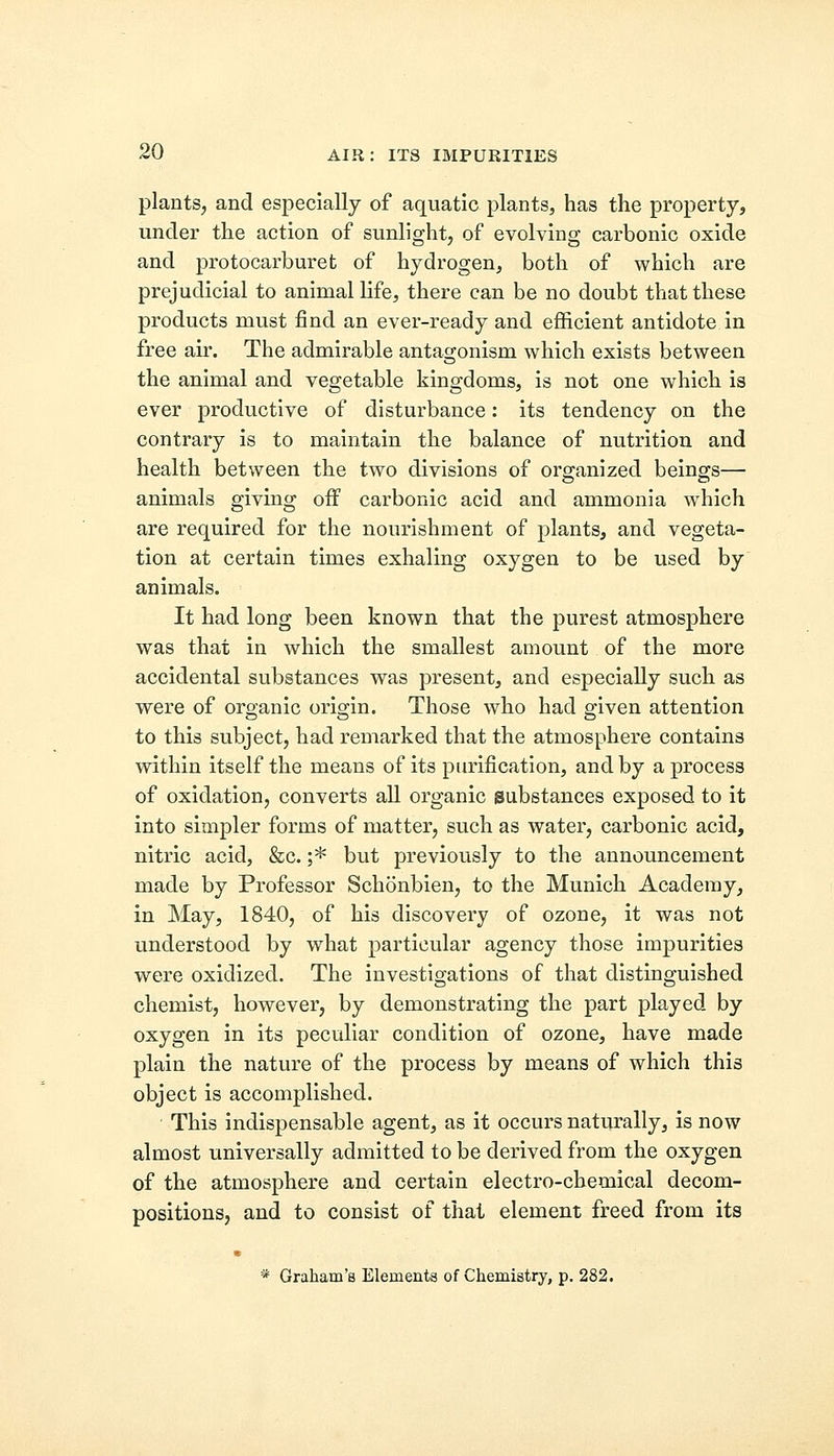 plants, and especially of aquatic plants, has the property, under the action of sunlight, of evolving carbonic oxide and protocarburet of hydrogen, both of which are prejudicial to animal life, there can be no doubt that these products must find an ever-ready and efficient antidote in free air. The admirable antagonism which exists between the animal and vegetable kingdoms, is not one which is ever productive of disturbance: its tendency on the contrary is to maintain the balance of nutrition and health between the two divisions of organized beings— animals giving off carbonic acid and ammonia which are required for the nourishment of plants, and vegeta- tion at certain times exhaling oxygen to be used by animals. It had long been known that the purest atmosphere was that in which the smallest amount of the more accidental substances was present, and especially such as were of organic origin. Those who had given attention to this subject, had remarked that the atmosphere contains within itself the means of its purification, and by a process of oxidation, converts all organic substances exposed to it into simpler forms of matter, such as water, carbonic acid, nitric acid, &c. ;* but previously to the announcement made by Professor Schonbien, to the Munich Academy, in May, 1840, of his discovery of ozone, it was not understood by what particular agency those impurities were oxidized. The investigations of that distinguished chemist, however, by demonstrating the part played by oxygen in its peculiar condition of ozone, have made plain the nature of the process by means of which this object is accomplished. ■ This indispensable agent, as it occurs naturally, is now almost universally admitted to be derived from the oxygen of the atmosphere and certain electro-chemical decom- positions, and to consist of that element freed from its * Graham's Elements of Chemistry, p. 282.