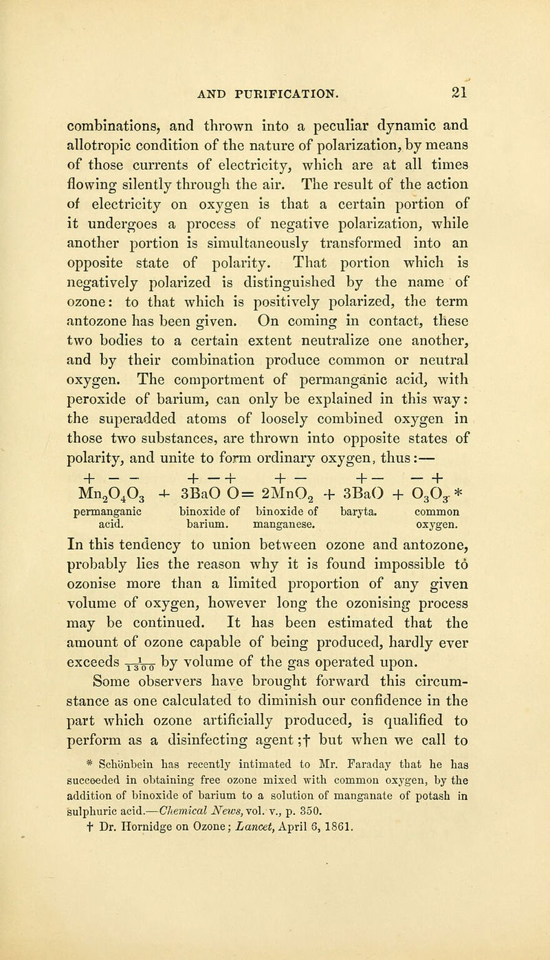 combinations, and thrown into a peculiar dynamic and allotropic condition of the nature of polarization, by means of those currents of electricity, which are at all times flowing silently through the air. The result of the action of electricity on oxygen is that a certain portion of it undergoes a process of negative polarization, while another portion is simultaneously transformed into an opposite state of polarity. That portion which is negatively polarized is distinguished by the name of ozone: to that which is positively polarized, the term antozone has been given. On coming in contact, these two bodies to a certain extent neutralize one another, and by their combination produce common or neutral oxygen. The comportment of permanganic acid, with peroxide of barium, can only be explained in this way: the superadded atoms of loosely combined oxygen in those two substances, are thrown into opposite states of polarity, and unite to form ordinary oxygen, thus :— + +-+ +- +- - + Mn20403 4- 3BaO 0= 2Mn02 + 3BaO + O3O3- * permanganic acid. binoxide of binoxide of baryta. common barium. manganese. oxygen. In this tendency to union between ozone and antozone, probably lies the reason why it is found impossible to ozonise more than a limited proportion of any given volume of oxygen, however long the ozonising process may be continued. It has been estimated that the amount of ozone capable of being produced, hardly ever exceeds 13100 by volume of the gas operated upon. Some observers have brought forward this circum- stance as one calculated to diminish our confidence in the part which ozone artificially produced, is qualified to perform as a disinfecting agent ;f but when we call to * Schonbein has recently intimated to Mr. Faraday that he has succeeded in obtaining free ozone mixed with common oxygen, by the addition of binoxide of barium to a solution of manganate of potash in sulphuric acid.—Chemical Neivs,vo\. v., p. 350. t Dr. Hornidge on Ozone; Lancet, April 6, 1861.