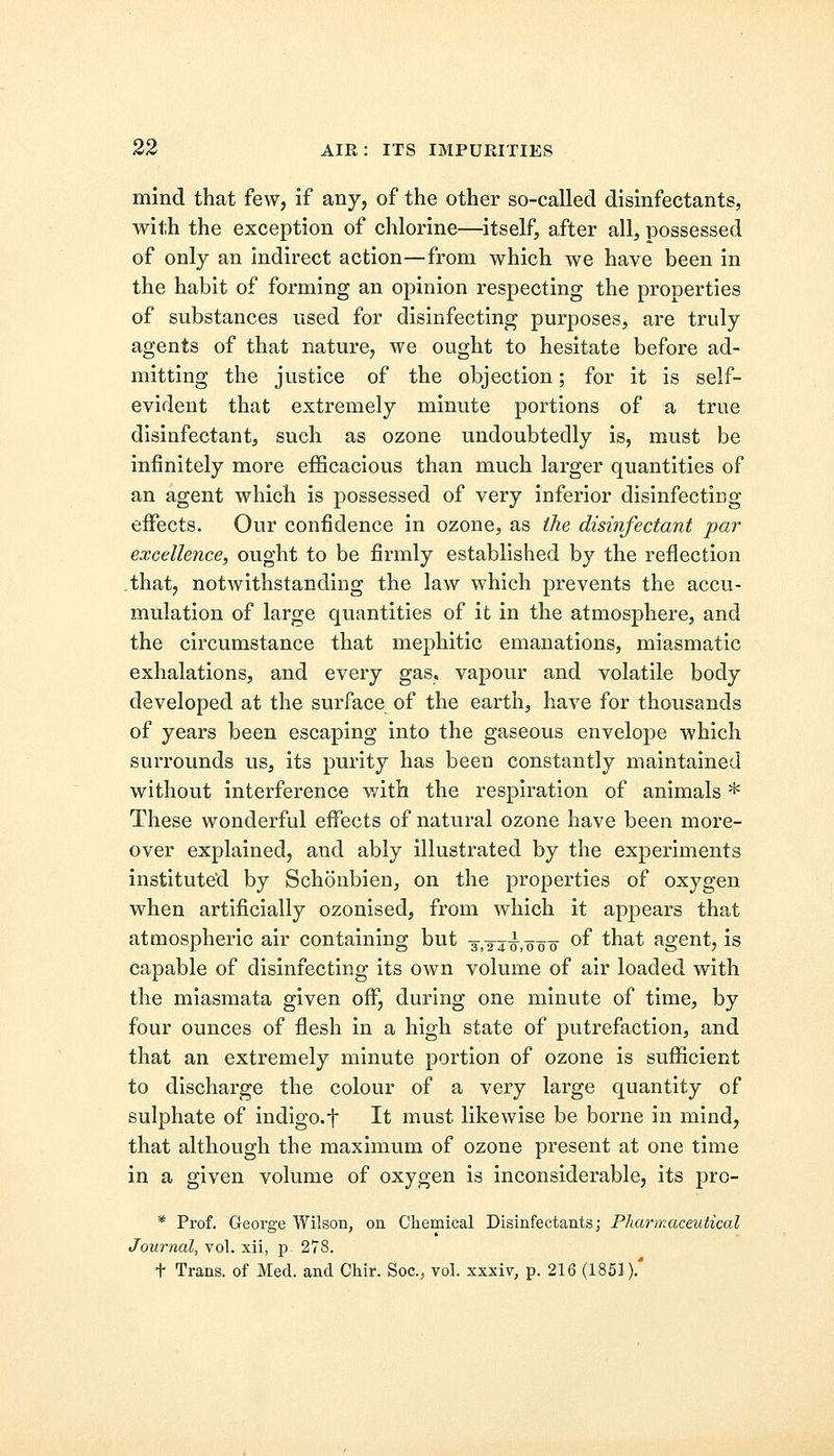 mind that few, if any, of the other so-called disinfectants, with the exception of chlorine—itself, after all, possessed of only an indirect action—from which we have been in the habit of forming an opinion respecting the properties of substances used for disinfecting purposes, are truly agents of that nature, we ought to hesitate before ad- mitting the justice of the objection; for it is self- evident that extremely minute portions of a true disinfectant, such as ozone undoubtedly is, must be infinitely more efficacious than much larger quantities of an agent which is possessed of very inferior disinfecting effects. Our confidence in ozone, as the disinfectant par excellence, ought to be firmly established by the reflection that, notwithstanding the law which prevents the accu- mulation of large quantities of it in the atmosphere, and the circumstance that mephitic emanations, miasmatic exhalations, and every gas. vapour and volatile body developed at the surface of the earth, have for thousands of years been escaping into the gaseous envelope which surrounds us, its purity has been constantly maintained without interference with the respiration of animals * These wonderful effects of natural ozone have been more- over explained, and ably illustrated by the experiments instituted by Schonbien, on the properties of oxygen when artificially ozonised, from which it appears that atmospheric air containing but j^.ooo °f that agent, is capable of disinfecting its own volume of air loaded with the miasmata given off, during one minute of time, by four ounces of flesh in a high state of putrefaction, and that an extremely minute portion of ozone is sufficient to discharge the colour of a very large quantity of sulphate of indigo, f It must likewise be borne in mind, that although the maximum of ozone present at one time in a given volume of oxygen is inconsiderable, its pro- * Prof. George Wilson, on Chemical Disinfectants; Pharmaceutical Journal, vol. xii, p 278. t Trans, of Med. and Chir. Soc, vol. xxxiv, p. 216 (1851).'