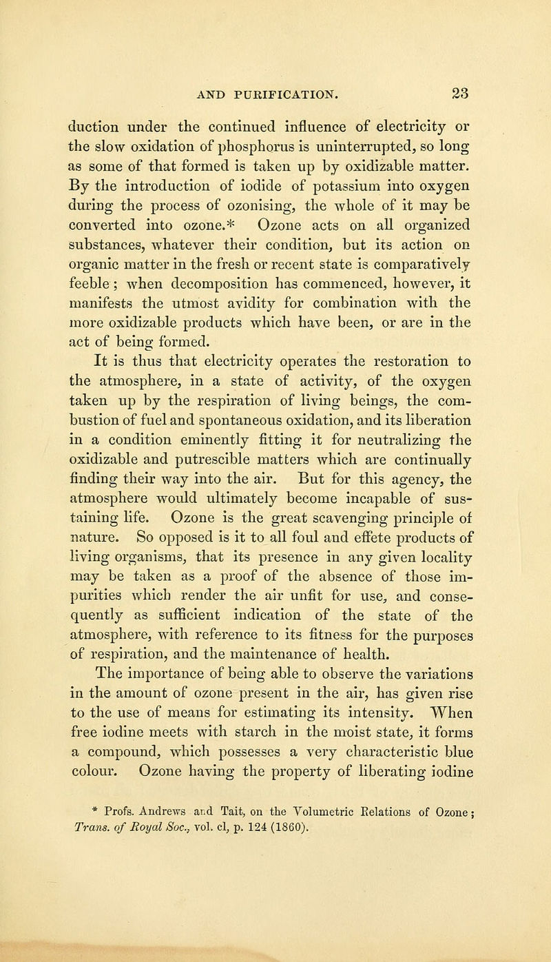duction under the continued influence of electricity or the slow oxidation of phosphorus is uninterrupted, so long as some of that formed is taken up by oxidizable matter. By the introduction of iodide of potassium into oxygen during the process of ozonising, the whole of it may be converted into ozone.* Ozone acts on all organized substances, whatever their condition, but its action on organic matter in the fresh or recent state is comparatively feeble; when decomposition has commenced, however, it manifests the utmost avidity for combination with the more oxidizable products which have been, or are in the act of being formed. It is thus that electricity operates the restoration to the atmosphere, in a state of activity, of the oxygen taken up by the respiration of living beings, the com- bustion of fuel and spontaneous oxidation, and its liberation in a condition eminently fitting it for neutralizing the oxidizable and putrescible matters which are continually finding their way into the air. But for this agency, the atmosphere would ultimately become incapable of sus~ taining life. Ozone is the great scavenging principle of nature. So opposed is it to all foul and effete products of living organisms, that its presence in any given locality may be taken as a proof of the absence of those im- purities which render the air unfit for use, and conse- quently as sufficient indication of the state of the atmosphere, with reference to its fitness for the purposes of respiration, and the maintenance of health. The importance of being able to observe the variations in the amount of ozone present in the air, has given rise to the use of means for estimating its intensity. When free iodine meets with starch in the moist state, it forms a compound, which possesses a very characteristic blue colour. Ozone having the property of liberating iodine * Profs. Andrews and Tait, on the Volumetric Eelations of Ozone; Trans, of Royal Soc, vol. cl, p> 124 (1860).