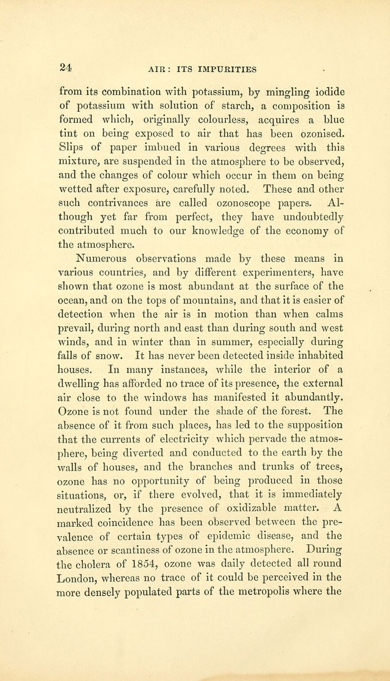 from its combination with potassium, by mingling iodide of potassium with solution of starch, a composition is formed which, originally colourless, acquires a blue tint on being exposed to air that has been ozonised. Slips of paper imbued in various degrees with this mixture, are suspended in the atmosphere to be observed, and the changes of colour which occur in them on being wetted after exposure, carefully noted. These and other such contrivances are called ozonoscope papers. Al- though yet far from perfect, they have undoubtedly contributed much to our knowledge of the economy of the atmosphere. Numerous observations made by these means in various countries, and by different experimenters, have shown that ozone is most abundant at the surface of the ocean, and on the tops of mountains, and that it is easier of detection when the air is in motion than when calms prevail, during north and east than during south and west winds, and in winter than in summer, especially during falls of snow. It has never been detected inside inhabited houses. In many instances, while the interior of a dwelling has afforded no trace of its presence, the external air close to the windows has manifested it abundantly. Ozone is not found under the shade of the forest. The absence of it from such places, has led to the supposition that the currents of electricity which pervade the atmos- phere, being diverted and conducted to the earth by the walls of houses, and the branches and trunks of trees, ozone has no opportunity of being produced in those situations, or, if there evolved, that it is immediately neutralized by the presence of oxidizable matter. A marked coincidence has been observed between the pre- valence of certain types of epidemic disease, and the absence or scantiness of ozone in the atmosphere. During the cholera of 1854, ozone was daily detected all round London, whereas no trace of it could be perceived in the more densely populated parts of the metropolis where the
