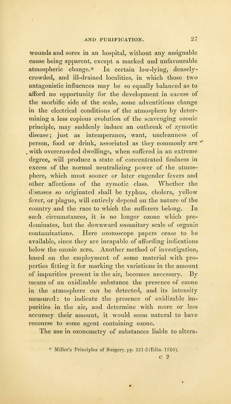 wounds and sores in an hospital, without any assignable cause being apparent, except a marked and unfavourable atmospheric change.* In certain low-lying, densely- crowded, and ill-drained localities, in which those two antagonistic influences may be so equally balanced as to afford no opportunity for the development in excess of the morbific side of the scale, some adventitious change in the electrical conditions of the atmosphere by deter- mining a less copious evolution of the scavenging ozonic principle, may suddenly induce an outbreak of zymotic disease; just as intemperance, want, uncleanness of person, food or drink, associated as they commonly are . with overcrowded dwellings, when suffered in an extreme degree, will produce a state of concentrated foulness in excess of the normal neutralizing power of the atmos- phere, which must sooner or later engender fevers and other affections of the zymotic class. Whether the diseases so originated shall be typhus, cholera, yellow fever, or plague, will entirely depend on the nature of the country and the race to which the sufferers belong. In such circumstances, it is no longer ozone which pre- dominates, but the downward zmsanitary scale of organic contaminations. Here ozonoscope papers cease to be available, since they are incapable of affording indications below the ozonic zero. Another method of investigation, based on the employment of some material with pro- perties fitting it for marking the variations in the amount of impurities present in the air, becomes necessary. By means of an oxidizable substance the presence of ozone in the atmosphere can be detected, and its intensity measured: to indicate the presence of oxidizable im- purities in the air, and determine with more or less accuracy their amount, it would seem natural to have recourse to some agent containing ozone. The use in ozonometry of substances liable to altera- * Miller's Principles of Surgery, pp. 241-2 (Edin. 1850). C 2