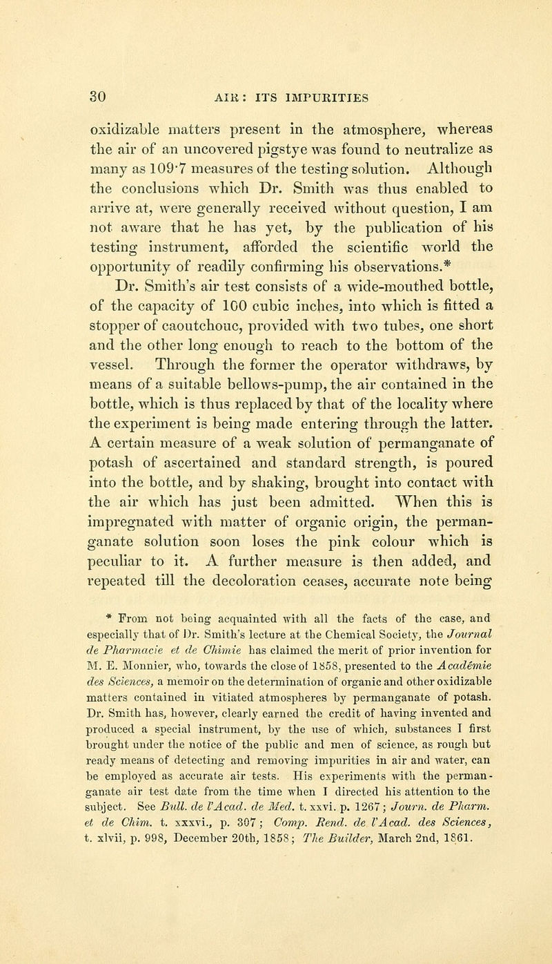 oxidizable matters present in the atmosphere, whereas the air of an uncovered pigstye was found to neutralize as many as 109'7 measures of the testing solution. Although the conclusions which Dr. Smith was thus enabled to arrive at, were generally received without question, I am not aware that he has yet, by the publication of his testing instrument, afforded the scientific world the opportunity of readily confirming his observations.* Dr. Smith's air test consists of a wide-mouthed bottle, of the capacity of 100 cubic inches, into which is fitted a stopper of caoutchouc, provided with two tubes, one short and the other long enough to reach to the bottom of the vessel. Through the former the operator withdraws, by means of a suitable bellows-pump, the air contained in the bottle, which is thus replaced by that of the locality where the experiment is being made entering through the latter. A certain measure of a weak solution of permanganate of potash of ascertained and standard strength, is poured into the bottle, and by shaking, brought into contact with the air which has just been admitted. When this is impregnated with matter of organic origin, the perman- ganate solution soon loses the pink colour which is peculiar to it. A further measure is then added, and repeated till the decoloration ceases, accurate note being * From not being acquainted with all the facts of the case, and especially that of Dr. Smith's lecture at the Chemical Society, the Journal de Pharmacie et de Chimie has claimed the merit of prior invention for M. E. Monnier, who, towards the close of 1858, presented to the Academic des Sciences, a memoir on the determination of organic and other oxidizable matters contained in vitiated atmospheres by permanganate of potash. Dr. Smith has, however, clearly earned the credit of having invented and produced a special instrument, by the use of which, substances I first brought under the notice of the public and men of science, as rough but ready means of detecting and removing impurities in air and water, can be employed as accurate air tests. His experiments with the perman- ganate air test date from the time when I directed his attention to the subject. See Bull, de I'Acad. de Med. t. xxvi. p. 1267; Journ. de Pharm. et de Chim. t. xxxvi., p. 307; Comp. Bend, de I'Acad. des Sciences, t. xlvii, p. 998, December 20th, 1858; The Builder, March 2nd, 1861.