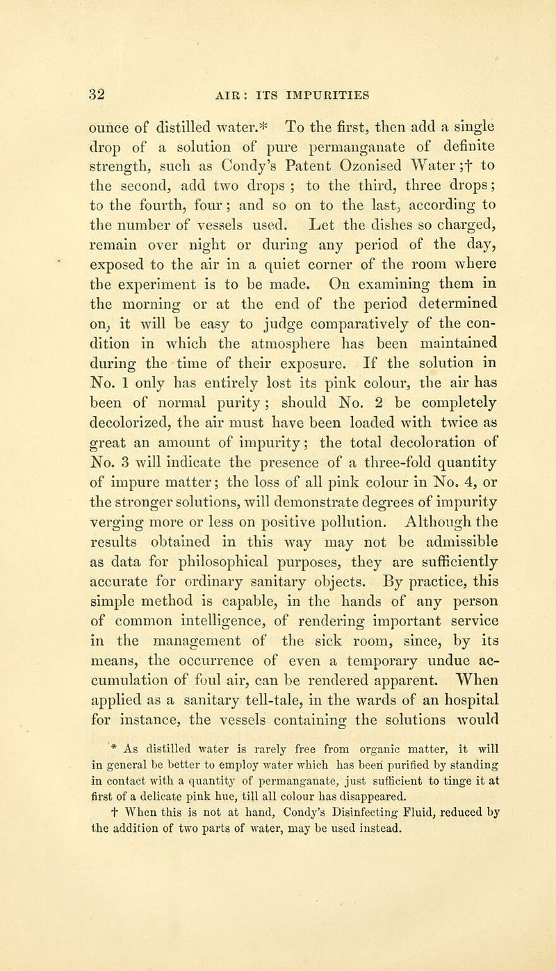 ounce of distilled water.* To the first, then add a single drop of a solution of pure permanganate of definite strength, such as Condy's Patent Ozonised Water ;f to the second, add two drops ; to the third, three drops; to the fourth, four; and so on to the last, according to the number of vessels used. Let the dishes so charged, remain over night or during any period of the day, exposed to the air in a quiet corner of the room where the experiment is to he made. On examining them in the morning or at the end of the period determined on; it will be easy to judge comparatively of the con- dition in which the atmosphere has been maintained during the time of their exposure. If the solution in No. 1 only has entirely lost its pink colour, the air has been of normal purity; should No. 2 be completely decolorized, the air must have been loaded with twice as great an amount of impurity; the total decoloration of No. 3 will indicate the presence of a three-fold quantity of impure matter; the loss of all pink colour in No* 4, or the stronger solutions, will demonstrate degrees of impurity verging more or less on positive pollution. Although the results obtained in this way may not be admissible as data for philosophical purposes, they are sufficiently accurate for ordinary sanitary objects. By practice, this simple method is capable, in the hands of any person of common intelligence, of rendering important service in the management of the sick room, since, by its means, the occurrence of even a temporary undue ac- cumulation of foul air, can be rendered apparent. When applied as a sanitary tell-tale, in the wards of an hospital for instance, the vessels containing the solutions would * As distilled water is rarely free from organic matter, it will in general be better to employ water which has been purified by standing in contact with a quantity of permanganate, just sufficient to tinge it at first of a delicate pink hue, till all colour has disappeared. + When this is not at hand, Condy's Disinfecting Fluid, reduced by the addition of two parts of water, may be used instead.