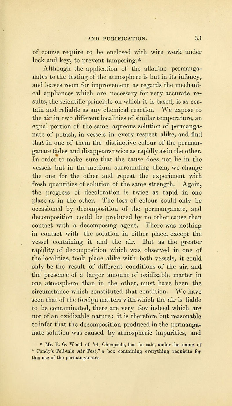 of course require to be enclosed with wire work under lock and key, to prevent tampering.* Although the application of the alkaline permanga- nates to the testing of the atmosphere is but in its infancy, and leaves room for improvement as regards the mechani- cal appliances which are necessary for very accurate re- sults, the scientific principle on which it is based, is as cer- tain and reliable as any chemical reaction We expose to the air in two different localities of similar temperature, an equal portion of the same aqueous solution of permanga- nate of potash, in vessels in every respect alike, and find that in one of them the distinctive colour of the perman- ganate fades and disappears'twice as rapidly as-in the other. In order to make sure that the cause does not lie in the vessels but in the medium surrounding them, we change the one for the other and repeat the experiment with fresh quantities of solution of the same strength. Again, the progress of decoloration is twice as rapid in one place as in the other. The loss of colour could only be occasioned by decomposition of the permanganate, and decomposition could be produced by no other cause than contact with a decomposing agent. There was nothing in contact with the solution in either place, except the vessel containing it and the air.. But as the greater rapidity of decomposition which was observed in one qf the localities, took place alike with both vessels, it could only be the result of different conditions of the air, and the presence of a larger amount of oxidizable matter in one atmosphere than in the other, must have been the circumstance which constituted that condition. We have seen that of the foreign matters with which the air is liable to be contaminated, there are very few indeed which are not of an oxidizable nature: it is therefore but reasonable to infer that the decomposition produced in the permanga^ nate solution was caused by atmospheric impurities, and * Mr. E. G. Wood of 74, Cheapside, has for sale, under the name of  Condy's Tell-tale Air Test, a box containing everything requisite for this use of the permanganates.